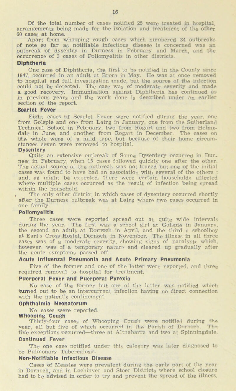 Of the total number of cases notified 25 were treated in hospital, arrangements being made for the isolation and treatment of the other 60 cases at home. Apart from Whooping cough cases which numbered 34 outbreaks of note so far as notifiable infectious disease is concerned was an outbreak of dysentry in Durness in February and March, and the occurrence of 3 cases of Poliomyelitis in other districts. Diphtheria One case of Diphtheria, the first to be notified in the County since 1947, occurred in an adult at Brora in May. He was at once removed to hospital and full investigation made, but the source of the infection could not be detected. The case was of moderate severity and made a good recovery. Immunisation against Diphtheria has continued as in previous years and the work done is described under an earlier section of the report. Scarlet Fever Eight cases of Scarlet Fever were notified during the year, one from Golspie and one from Lairg in January, one from the Sutherland Technical School in February, two from Rogart and two from Helms- dale in June, and another from Rogart in December. The cases on the whole were of a mild type, but because of their home circum- stances seven were removed to hospital. Dysentery Quite an extensive outbreak of Sonne Dysentery occurred in Dur- ness in February, when 15 cases followed quickly one after the other. The actual source of the outbreak was not traced but one of the initial cases was found to have had an association with several of the others • and, as might be expected, there were certain households affected where multiple cases occurred as the result of infection being spread within the household. . The only other district in which cases of dysentery occurred shortly after the Durness outbreak was at Lairg where two cases occurred in one family. Poliomyelitis Three cases were reported spread out at quite wide intervals during the year. The first was a school girl at Golspie in January, the second an adult at Dornoch in April, and the third a schoolboy at Earl’s Cross Hostel, Dornoch, in November. The illness in all three cases was of a moderate severity, showing signs of paralysis which, however, was of a temporary nature and cleared up gradually after the acute symptoms passed off. Acute Influenzal Pneumonia and Acute Primary Pneumonia Five of the former and one of the latter were reported, and three required removal to hospital for treatment. Puerperal Fever and Puerperal Pyrexia No case of the former but one of the latter was notified which toied out to be an intercurrent infection having no direct connection with the patient’s confinement. Ophthalmia Neonatorum No cases were reported. Whooping Cough Thirty-four cases of Whooping Cough were notified during th® year, all but five of which occurred in the Parish of Dornoch. Th® five exceptions occurred—three at Altnaharra and two at Spinningdale. Continued Fever The one case notified under this category was later diagnosed to be Pulmonary Tuberculosis. Non-Notifiable Infectious Disease Cases of Measles were prevalent during the early narl of the year in Dornoch, and in Lochinver and Stoer Districts where school closure had to he advised in order to try and prevent the spread of the illness.