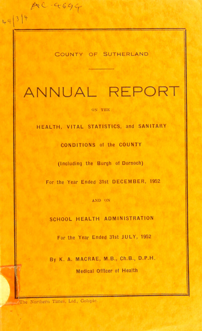 i\ + County of Sutherland ANNUAL REPORT ON THE HEALTH, VITAL STATISTICS, and SANITARY CONDITIONS of the COUNTY (Including the Burgh of Dornoch) For the Year Ended 31st DECEMBER, 1952 SCHOOL AND ON HEALTH ADMINISTRATION For the Year Ended 31st JULY, 1952 By K. A. MACRAE, M.B., Ch.B., D.P.H. Medical Officer of Health The Northern Times, Ltd., Golspie.