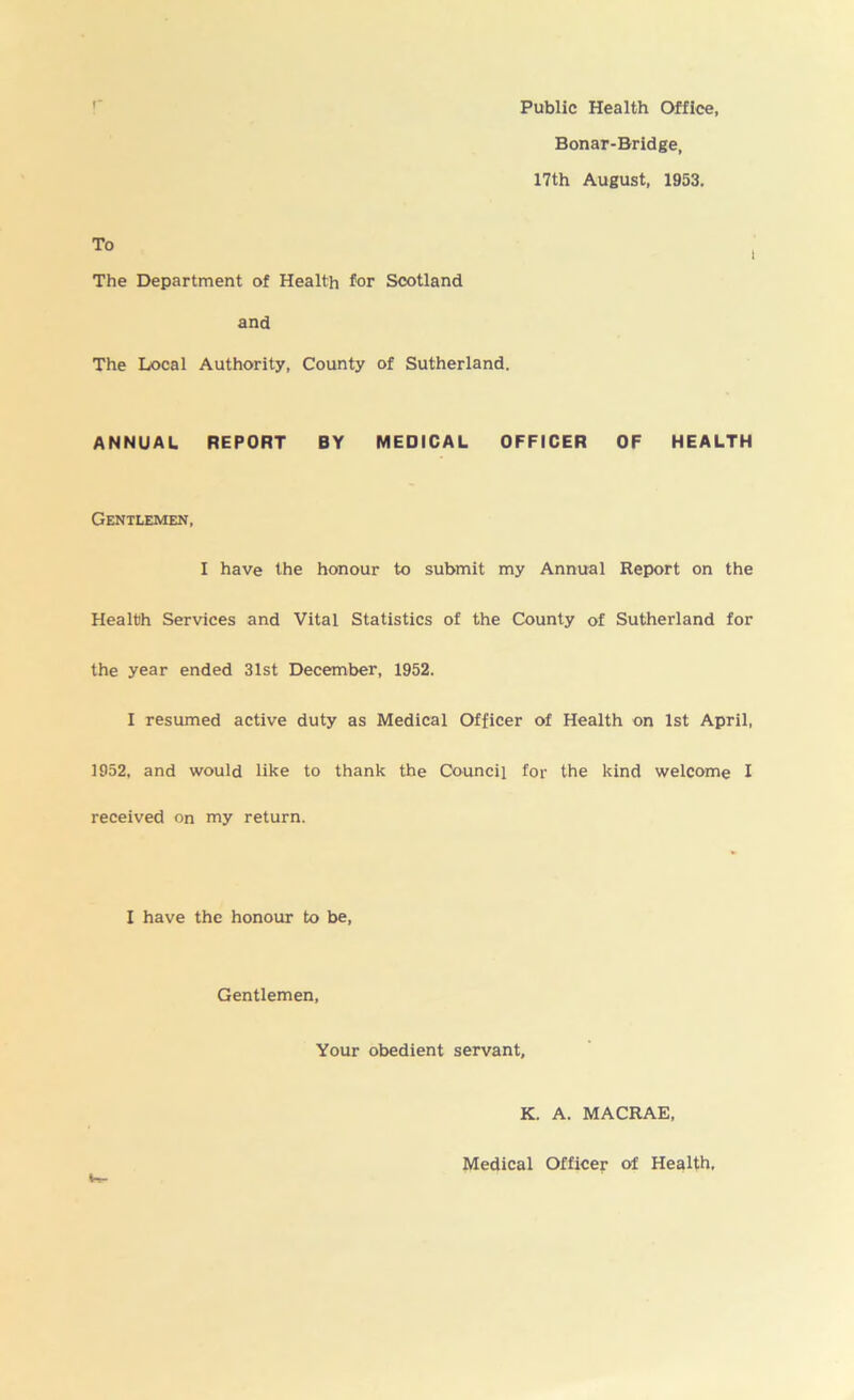 Public Health Office, Bonar-Bridge, 17th August, 1953. The Department of Health for Scotland and The Local Authority, County of Sutherland. ANNUAL REPORT BY MEDICAL OFFICER OF HEALTH Gentlemen, I have the honour to submit my Annual Report on the Health Services and Vital Statistics of the County of Sutherland for the year ended 31st December, 1952. I resumed active duty as Medical Officer of Health on 1st April, 1952, and would like to thank the Council for the kind welcome I received on my return. I have the honour to be, Gentlemen, Your obedient servant, K. A. MACRAE, Medical Officer of Health,