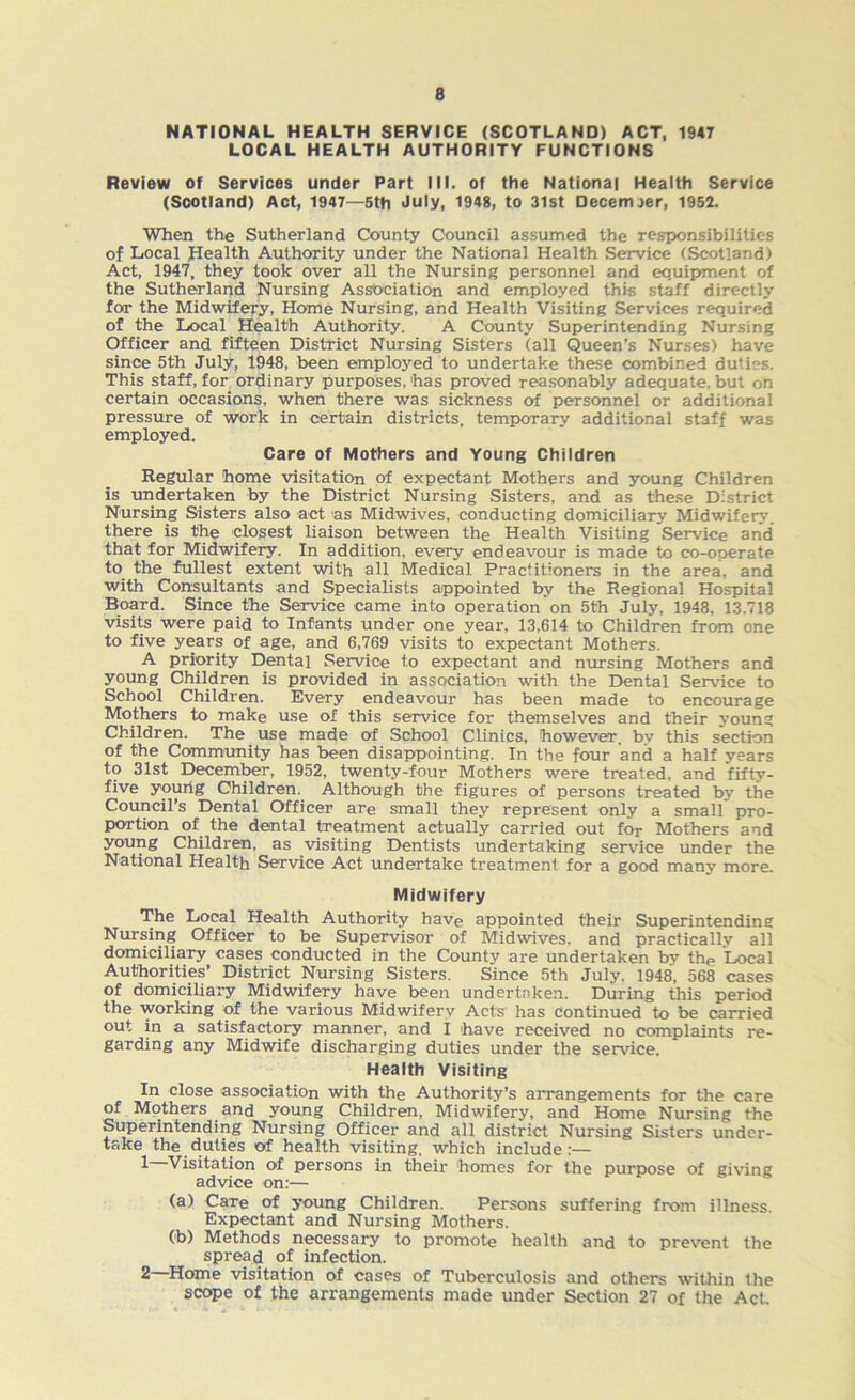 NATIONAL HEALTH SERVICE (SCOTLAND) ACT, 1947 LOCAL HEALTH AUTHORITY FUNCTIONS Review of Services under Part III. of the National Health Service (Scotland) Act, 1947—5th July, 1948, to 31st Decernjer, 1952. When the Sutherland County Council assumed the responsibilities of Local Health Authority under the National Health Service (Scotland) Act, 1947, they took over all the Nursing personnel and equipment of the Sutherland Nursing Association and employed this staff directly for the Midwifery, Home Nursing, and Health Visiting Services required of the Local Health Authority. A County Superintending Nursing Officer and fifteen District Nursing Sisters (all Queen’s Nurses) have since 5th July, 1948, been employed to undertake these combined duties. This staff, for ordinary purposes,'has proved reasonably adequate, but on certain occasions, when there was sickness of personnel or additional pressure of work in certain districts, temporary additional staff was employed. Care of Mothers and Young Children Regular home visitation of expectant Mothers and young Children is undertaken by the District Nursing Sisters, and as these District Nursing Sisters also act as Midwives, conducting domiciliary Midwifery, there is the closest liaison between the Health Visiting Service and that for Midwifery. In addition, every endeavour is made to co-operate to the fullest extent with all Medical Practitioners in the area, and with Consultants and Specialists appointed by the Regional Hospital Board. Since the Service came into operation on 5th July, 1948, 13.718 visits were paid to Infants under one year, 13,614 to Children from one to five years of age, and 6,769 visits to expectant Mothers. A priority Dental Service to expectant and musing Mothers and young Children is provided in association with the Dental Service to School Children. Every endeavour has been made to encourage Mothers to make use of this service for themselves and their young Children. The use made of School Clinics, however, by this section of the Community has been disappointing. In the four and a half years to 31st December, 1952, twenty-four Mothers were treated, and fifty- five yourig Children. Although the figures of persons treated by the Council’s Dental Officer are small they represent only a small pro- portion of the dental treatment actually carried out for Mothers and young Children, as visiting Dentists undertaking service under the National Health Service Act undertake treatment for a good many more. Midwifery The Local Health Authority have appointed their Superintending Nursing Officer to be Supervisor of Midwives, and practically all domiciliary cases conducted in the County are undertaken by the Local Authorities’ District Nursing Sisters. Since 5th July. 1948, 568 cases of domiciliary Midwifery have been undertaken. During this period the working of the various Midwifery Acts has continued to be carried out in a satisfactory manner, and I 'have received no complaints re- garding any Midwife discharging duties under the service. Health Visiting In close association with the Authority’s arrangements for the care of Mothers and young Children, Midwifery, and Home Nursing the Superintending Nursing Officer and all district Nursing Sisters under- take the duties of health visiting, which include:— 1 Visitation of persons in their 'homes for the purpose of giving advice on:— (a) Care of young Children. Persons suffering from illness. Expectant and Nursing Mothers. Ob) Methods necessary to promote health and to prevent the spread of infection. 2 Home visitation of cases of Tuberculosis and others within the scope of the arrangements made under Section 27 of the Act.