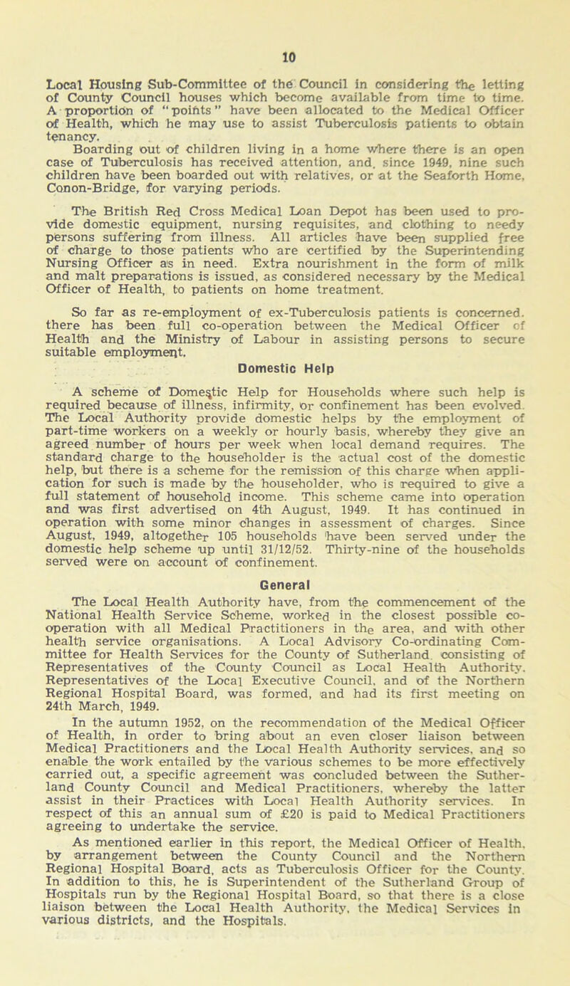 Local Housing Sub-Committee of th6 Council in considering the letting of County Council houses which become available from time to time. A proportion of “ poiftts ” have been allocated to the Medical Officer of Health, which he may use to assist Tuberculosis patients to obtain tenancy. Boarding out of children living in a home where there is an open case of Tuberculosis has received attention, and. since 1949, nine such children have been boarded out with relatives, or at the Seaforth Home, Conon-Bridge, for varying periods. The British Red Cross Medical Loan Depot has been used to pro- vide domestic equipment, nursing requisites, and clothing to needy persons suffering from illness. All articles have been supplied free of charge to those patients who are certified by the Superintending Nursing Officer as in need. Extra nourishment in the form of milk and malt preparations is issued, as considered necessary by the Medical Officer of Health, to patients on home treatment. So far as re-employment of ex-Tuberculosis patients is concerned, there has been full co-operation between the Medical Officer of Health and the Ministry of Labour in assisting persons to secure suitable employment. Domestic Help A scheme of Domestic Help for Households where such help is required because of illness, infirmity, or confinement has been evolved. The Local Authority provide domestic helps by the employment of part-time workers on a weekly or hourly basis, whereby they give an agreed number of hours per week when local demand requires. The standard charge to the householder is the actual cost of the domestic help, but there is a scheme for the remission of this charge when appli- cation for such is made by the householder, who is required to give a full statement of household income. This scheme came into operation and was first advertised on 4th August, 1949. It has continued in operation with some minor changes in assessment of charges. Since August, 1949, altogether 105 households 'have been served under the domestic help scheme up until 31/12/52. Thirty-nine of the households served were On account of confinement. General The Local Health Authority have, from the commencement of the National Health Service Scheme, worked in the closest possible co- operation with all Medical Practitioners in the area, and with other health service organisations. A Local Advisory Co-ordinating Com- mittee for Health Services for the County of Sutherland consisting of Representatives of the County Council as Local Health Authority. Representatives of the Local Executive Council, and of the Northern Regional Hospital Board, was formed, and had its first meeting on 24th March, 1949. In the autumn 1952, on the recommendation of the Medical Officer of Health, in order to bring about an even closer liaison between Medical Practitioners and the Local Health Authority services, and so enable the work entailed by the various schemes to be more effectively carried out, a specific agreement was concluded between the Suther- land County Council and Medical Practitioners, whereby the latter assist in their Practices with Local Health Authority services. In respect of this an annual sum of £20 is paid to Medical Practitioners agreeing to undertake the service. As mentioned earlier in this report, the Medical Officer of Health, by arrangement between the County Council and the Northern Regional Hospital Board, acts as Tuberculosis Officer for the County. In addition to this, he is Superintendent of the Sutherland Group of Hospitals run by the Regional Hospital Board, so that there is a close liaison between the Local Health Authority, the Medical Services in various districts, and the Hospitals.