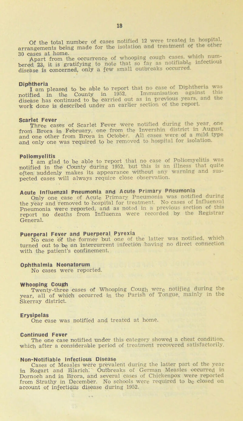 Of the total number of cases notified 12 were treated arrangements being made for the isolation and treatment of the other 30 cases at home. , Apart from the occurrence of whooping cough cases, which num- bered 23, it is gratifying to note that so far as notifiable infectious disease is concerned, only a few small outbreaks occurred. DiP>It am^pleased to be able to report that no case of Diphtheria was notified in the County in 1952. Immunisation against this disease has continued to be carried out as in previous years and the work done is described under an earlier section of the report. Scarlet Pever Three cases of Scarlet Fever were notified during the year, one from Brora in February, one from the Invershin district in August, and one other from Brora in October. All cases were of a mild type and only one was required to be removed to hospital for isolation. Poliomyelitis „ .... I am glad to be able to report that no case of Poliomyelitis was notified in the County during 1952, but this is an illness that quite often 'suddenly makes its appearance without any warning and sus- pected cases will always require close observation. Acute Influenzal Pneumonia and Acute Primary Pneumonia Only one case of Acute Primary Pneumonia was notified^ during the year and removed to hospital for treatment. No cases of Influenzal Pneumonia were reported, and as noted in a previous section of this report no deaths from Influenza were recorded by the Registrar General. Puerperal Fever and Puerperal Pyrexia No case of the former but one of the latter was notified, which turned out to be an intercurrent infection having no direct connection with the patient’s confinement. Ophthalmia Neonatorum No cases were reported. Whooping Cough ... , . Twenty-three cases of Whooping Cough were notified during the year, all of which occurred in the Parish of Tongue, mainly in the Skerray district. Erysipelas One case was notified and treated at home. Continued Fever The one case notified under this category showed a chest condition, which after a considerable period of treatment recovered satisfactorily. Non-Notifiable Infectious Disease Cases of Measles were prevalent during the latter part of the year in Rogart and Blarich: Outbreaks of German Measles occurred in Dornoch and in Brora, and several cases of Chickenpox were reported from Strathy in December. No schools were required to be closed on account of infectious disease during 1952.