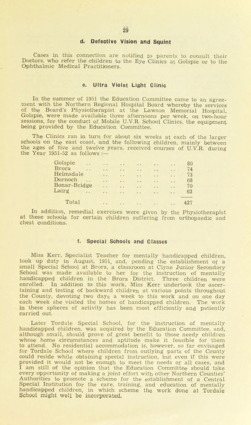 d. Defective Vision and Squint Cases in this connection are notified to parents to consult their Doctors, Who refer the children to the Eye Clinics at Golspie or to the Ophthalmic Medical Practitioners. e. Ultra Violet Light Clinic In the summer of 1951 the Education Committee came to an agree- ment with the Northern Regional Hospital Board whereby the services of the Board’s Physiotherapist at the Lawson Memorial Hospital, Golspie, were made available three afternoons per week, on two-hour sessions, for the conduct of Mobile U.V.R. School Clinics, the equipment being provided by the Education Committee. The Clinics ran in turn for about six weeks at each of the larger schools on the east coast, and the following children, mainly between the ages of five and twelve years, received courses of U.V.R. during the Year 1951-52 as follows :— Golspie .. .. .. .. .. .. 80 Brora 74 Helmsdale 73 Dornoch .. .. .. .. .. .. 68 Bonar-Bridge 70 Lairg 62 Total 427 In addition, remedial exercises were given by the Physiotherapist at these schools for certain children suffering from orthopaedic and chest conditions. f. Special Schools and Classes Miss Kerr, Specialist Teacher for mentally handicapped children, took up duty in August, 1951, and, pending the establishment of a small Special School at Brora, a classroom at Clyne Junior Secondary School was made available to her for the instruction of mentally handicapped children in the Brora District. Three children were enrolled. In addition to this work, Miss Kerr undertook the ascer- taining and testing of backward children at various points throughout the County, devoting two days a week to this work and on one day each week she visited the homes of handicapped children. The work in these spheres of activity has been most efficiently and patiently carried out. Later Tordale Special School, for the instruction of mentally handicapped children, was acquired by the Education Committee, and, although small, should prove of great benefit to those needy children whose home circumstances and aptitude make it feasible for them to attend. No residential accommodation is, however, so far envisaged for Tordale School where children from outlying parts of the County could reside while obtaining special instruction, but even if this were provided it would not be enough to meet the needs of all cases, and I am still of the opinion that the Education Committee should take every opportunity of making a joint effort with other Northern Counties’ Authorities to promote a scheme for the establishment of a Central Special Institution for the care, training, and education of mentally handicapped children, in which scheme the work done at Tordale School might well be incorporated.