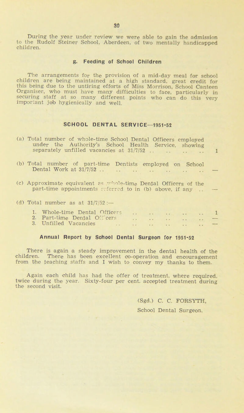 During the year under review we were able to gain the admission to the Rudolf Steiner School, Aberdeen, of two mentally handicapped children. g. Feeding of School Children The arrangements for the provision of a mid-day meal for school children are being maintained at a high standard, great credit for this being due to the untiring efforts of Miss Morrison, School Canteen Organiser, who must have many difficulties to face, particularly in securing staff at so many different points who can do this very important job hygienieally and well. SCHOOL DENTAL SERVICE—1951-52 (a) Total number of whole-time School Dental Officers employed under the Authority’s School Health Service, showing separately unfilled vacancies at 31/7/52 .. .. .. .. 1 (b) Total number of part-time Dentists employed on School Dental Work at 31/7/52 .. .. .. .. .. .. .. — (c) Approximate equivalent as whole-time Dental Officers of the part-time appointments referred to in (b) above, if any .. — (d) Total number as at 31/7/52 :— 1. Whole-time Dental Officers .. .. .. .. .. l 2. Part-time Dental O ' beers .. .. .. .. .. — 3. Unfilled Vacancies .. .. .. .. .. .. — Annual Report by School Dental Surgeon for 1951-52 There is again a steady improvement in the dental health of the children. There has been excellent co-operation and encouragement from the teaching staffs and I wish to convey my thanks to them. Again each child has had the offer of treatment, where required, twice during the year. Sixty-four per cent, accepted treatment during the second visit. (Sgd.) C. C. FORSYTH, School Dental Surgeon.