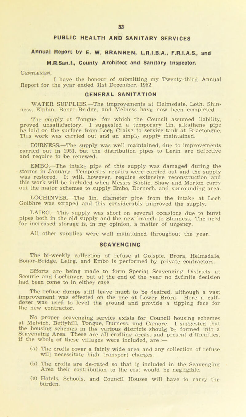 PUBLIC HEALTH AND SANITARY SERVICES Annual Report by E. W. BRANNEN, L.R.I.B.A., F.R.I.A.S., and M.R.San.l., County Architect and Sanitary Inspector. Gentlemen, I have the honour of submitting my Twenty-third Annual Report for the year ended 31st December, 1952. GENERAL SANITATION WATER SUPPLIES.—The improvements at Helmsdale, Loth, Shin- ness, Elphin, Bonar-Bridge, and Melness have now been completed. The supply at Tongue, for which the Council assumed liability, proved unsatisfactory. I suggested a temporary lin. alkathene pipe be laid on the surface from Loch Craiss to service tank at Braetongue. This work was carried out and an ample supply maintained. DURNESS.—The supply was well maintained, due to improvements carried out in 1951, but the distribution pipes to Lerin are defective and require to be renewed. EMBO.—The intake pipe of this supply was damaged during the storms in January. Temporary repairs were carried out and the supply was restored. It will, however, require extensive reconstruction and this work will be included when Messrs Babtie, Shaw and Morton carry out the major schemes to supply Embo, Dornoch, and surrounding area. LOCHINVER.—The 3in. diameter pine from the intake at Loch Goibhre was scraped and this considerably improved the supply. LAIRG.—This supply was short on several occasions due to burst pipes both in the old supply and the new branch to Shinness. The need for increased storage is, in my opinion, a matter of urgency. All other supplies were well maintained throughout the year. SCAVENGING The bi-weekly collection of refuse at Golspie. Brora, Helmsdale, Bonar-Bridge, Lairg, and Embo is performed by private contractors. Efforts are being made to form Special Scavenging Districts at Scourie and Lochinver. but at the end of the year no definite decision had been come to in either case. The refuse dumps still leave much to be desired, although a vast improvement was effected on the one at Lower Brora. Here a calf- dozer was used to level the ground and provide a tipping face for the new contractor. No proper scavenging service exists for Council housing schemes at Melvich, Bettyhill, Tongue, Durness, and Camore. I suggested that the housing schemes in the various districts should be formed into a Scavenging Area. These are all crofting areas, and present d'fficullies. if the whole of these villages were included, are:— (a) The crofts cover a fairly wide area and any collection of refuse will necessitate high transport charges. (b) The crofts are de-rated so that if included in the Scavenging Area their contribution to the cost would be negligible. (c) Hotels. Schools, and Council Houses will have to carry the burden.