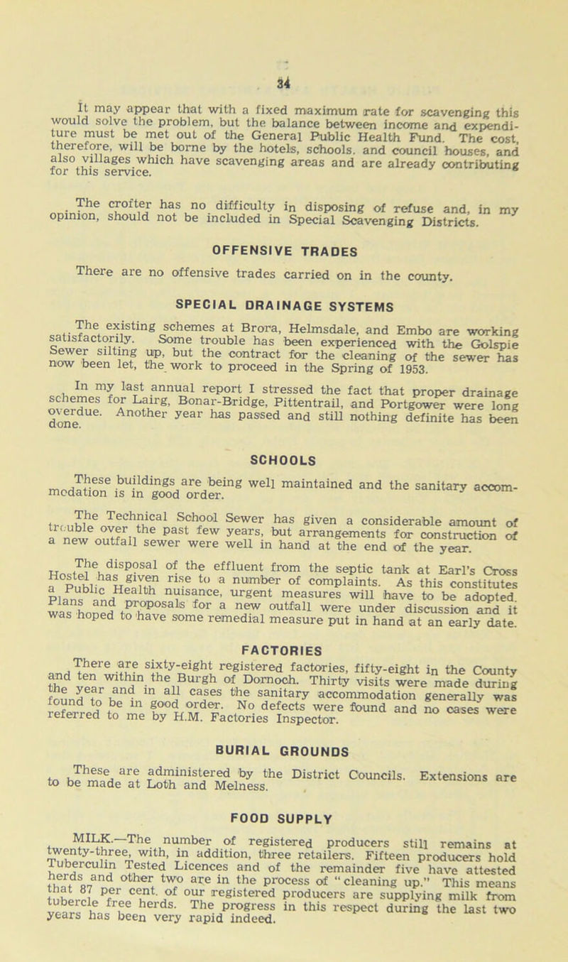 It may appear that with a fixed maximum rate for scavenging this would solve the problem, but the balance between income and expendi- ture must be met out of the General Public Health Fund. The cost thei efore, will be borne by the hotels, schools, and council houses, and for°thisservi^hiCh haVC scavenging areas and are already contributing The crofter has no difficulty in disposing of refuse and, in my opinion, should not be included in Special Scavenging Districts. OFFENSIVE TRADES There are no offensive trades carried on in the county. SPECIAL DRAINAGE SYSTEMS .. ^he+ existing schemes at Brora, Helmsdale, and Embo are working satisfactorily. Some trouble has been experienced with the Golspie W 2JP’ but,the contract for the cleaning of the sewer has now been let, the work to proceed in the Spring of 1953. In my last annual report I stressed the fact that proper drainage schemes for Lairg, Bonar-Bridge, Pittentrail, and Portgower were long done' An°ther year 1188 passed and stm n°thing definite has been SCHOOLS m^Tth;!;Se .bu?ldtnSs are being well maintained and the sanitary accom- modation is in good order. S?hi>Ql Sewer bas given a considerable amount of a new A?nflnthe P3St lew yeaTs! but arrangements for construction of a new outfall sewer were well in hand at the end of the year. HnQt^ehf=S«°Sal °f thf effluent from the septic tank at Earl’s Cross ?PublicH«lT nnSea ° 3 nwnbfr of complaints. As this constitutes p,Pub1'^ ,Health nuisance, urgent measures will have to be adopted waS hnnpj pr.oposals for a new outfall were under discussion and it was hoped to have some remedial measure put in hand at an early date. FACTORIES „ , ^here are sixty-eight registered factories, fifty-eight in the Countv thp hm the Burgh of Dornoch. Thirty visits were made during he year and in all cases the sanitary accommodation generally was referred* to me (N° defTeCtS were found a«d no SSwere leieired to me by H.M. Factories Inspector. BURIAL GROUNDS to hehm^ ar1 ?d£inis!?r5? ;by the District Councils. Extensions are to be made at Loth and Melness. FOOD SUPPLY I^?'“TheiJlu.mber of registered producers still remains at twenty-three, with, in addition, three retailers. Fifteen producers hold tuberculin lested Licences and of the remainder five have attested tlfatfi 73 ™ °ther* tW,° are in the Process of “ cleaning up.” This means inat o7 per cent, of our registered producers are supplying milk from vearsClha^he heidS' The profress in this respect during the last two years has been very rapid indeed.