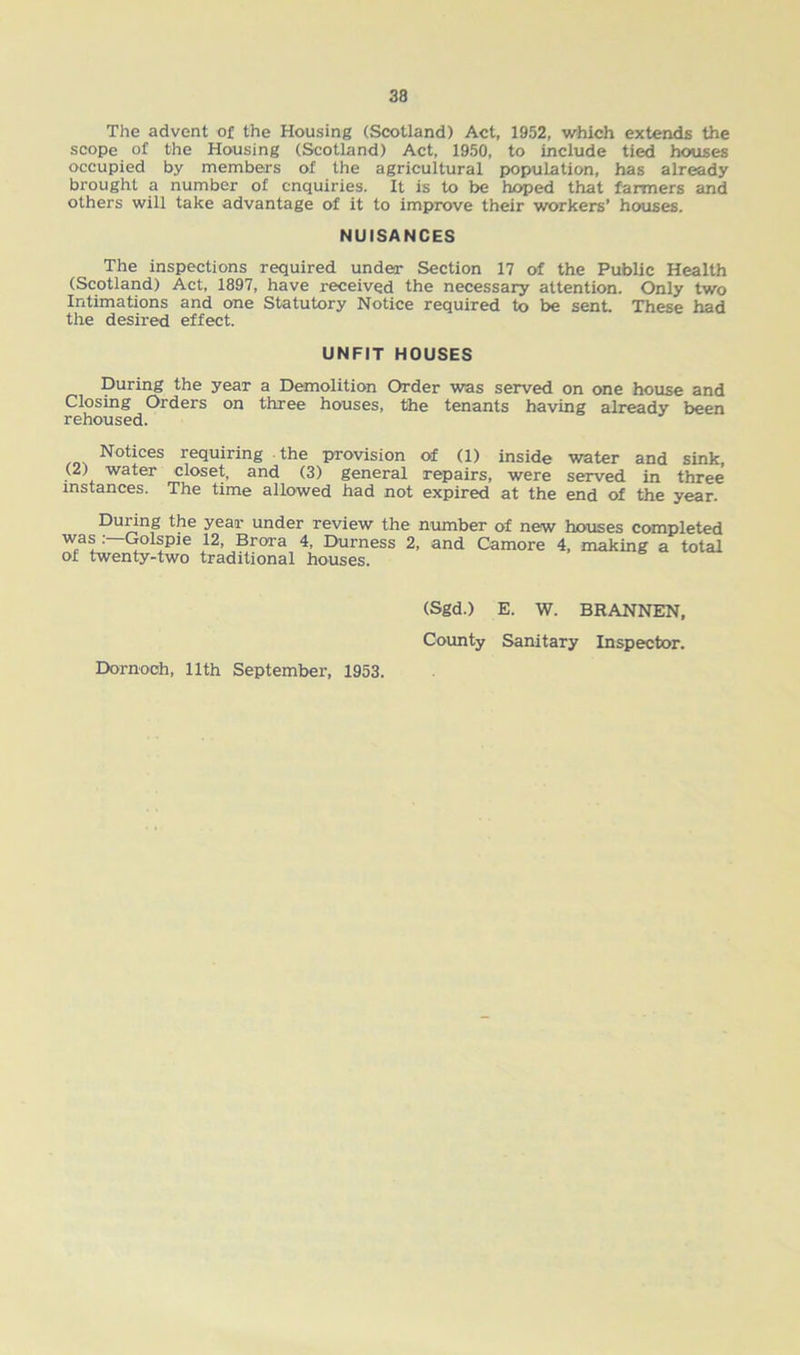 The advent of the Housing (Scotland) Act, 1952, which extends the scope of the Housing (Scotland) Act, 1950, to include tied houses occupied by members of the agricultural population, has already brought a number of enquiries. It is to be hoped that farmers and others will take advantage of it to improve their workers’ houses. NUISANCES The inspections required under Section 17 of the Public Health (Scotland) Act, 1897, have received the necessary attention. Only two Intimations and one Statutory Notice required to be sent. These had the desired effect. UNFIT HOUSES During the year a Demolition Order was served on one house and Closing Orders on three houses, the tenants having already been rehoused. Notices requiring the provision of (1) inside water and sink, (2) water closet, and (3) general repairs, were served in three instances. The time allowed had not expired at the end of the year. During the year under review the number of new houses completed W«ai:—<lolipie }2, Bro,ra 4* Durness 2, and Camore 4, making a total of twenty-two traditional houses. Dornoch, 11th September, 1953. (Sgd.) E. W. BRANNEN, County Sanitary Inspector.