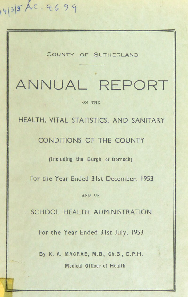 «,.pi»' Af - ‘tt J c\ County of Sutherland « ANNUAL REPORT ON THE HEALTH, VITAL STATISTICS, AND SANITARY CONDITIONS OF THE COUNTY (Including the Burgh of Dornoch) For the Year Ended 31st December, 1953 AND ON SCHOOL HEALTH ADMINISTRATION For the Year Ended 31st July, 1953 By K. A. MACRAE, M.B., Ch.B., D.P.H.