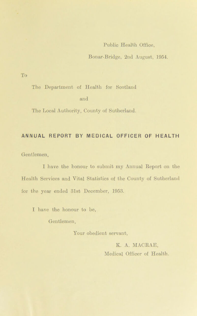 Public Health Office, Bonar-Bridge, 2nd August, 1954. To The Department of Health for Scotland and The Local Authority, County of Sutherland. ANNUAL REPORT BY MEDICAL OFFICER OF HEALTH Gentlemen, I have the honour to submit my Annual Report on the Health Services and Vital Statistics of the County of Sutherland for the year ended 31st December, 1953. I have the honour to be, Gentlemen, Your obedient servant, K. A. MACRAE, Medical Officer of Health.