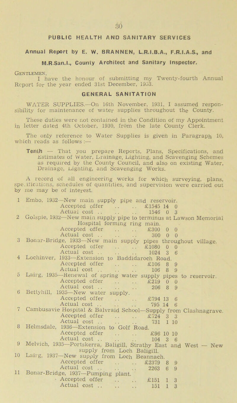 PUBLIC HEALTH AND SANITARY SERVICES Annual Report by E. W. BRANNEN, L.R.I.B.A., F.R.I.A.S., and M.R.San.l., County Architect and Sanitary Inspector. Gentlemen. I have the honour of submitting my Twenty-fourth Annual Report for the year ended 31st December, 1933. GENERAL SANITATION WATER SUPPLIES.—On 16th November, 1931, I assumed respon- sibility for maintenance of water supplies throughout the County. These duties were not contained in the Condition of my Appointment in letter dated 4th October, 1930, from the late County Clerk. The only reference to Water Supplies is given in Paragraph 10, which reads as follows :—■ Tenth — That you prepare Reports, Plans, Specifications, and Estimates of Water, Lrainage, Lighting, and Scavenging Schemes as required by the County Council, and also on existing Water, Drainage, Lighting, and Scavenging Works. A record of all engineering works for which surveying, plans, spe.ilicaticns, schedules of quantities, and supervision were carried out by me may be of interest. 1 Embo, 1932—New main supply pipe and reservoir. Accepted offer .. .. £1545 14 0 Actual cost .. .. .. 1546 0 3 2 Golspie, 1932—New main supply pipe to terminus at Lawson Memorial Hospital forming ring main. Accepted offer .. .. £300 0 0 Actual cost 300 0 0 3 Bonar-Bridge, 1933—New main supply pipes throughout village. Accepted offer .. .. £1080 0 0 Actual cost 1024 3 6 4 Lochinver, 1933—Extension to Baddidaroch Road. Accepted offer .. .. £106 8 9 Actual cost 106 8 9 5 Lairg, 1935—Renewal of spring water supply pipes to reservoir. Accepted offer .. .. £219 0 0 Actual cost 206 8 9 6 Betty hill, 1935—New water supply. Accepted offer .. .. £794 13 6 Actual cost 795 14 6 7 Cambusavie Hospital & Balvraid School—Supply from Clashnagrave. Accepted offer .. .. £724 3 3 Actual cost 731 1 10 8 Helmsdale, 1936—Extension to Golf Road. Accepted offer .. .. £96 10 10 Actual cost 104 3 6 9 Melvich, 1935—Portskerra, Baligill, Strathy East and West — New supply from Loch Baligill. 10 Lairg. 1937—New supply from Loch Beannach. Accepted offer .. .. £2379 8 9 Actual cost 2263 6 9 11 Bonar-Bridge, 1937—Pumping plant. ■ Accepted offer .. .. £151 1 3 Actual cost 151 1 3