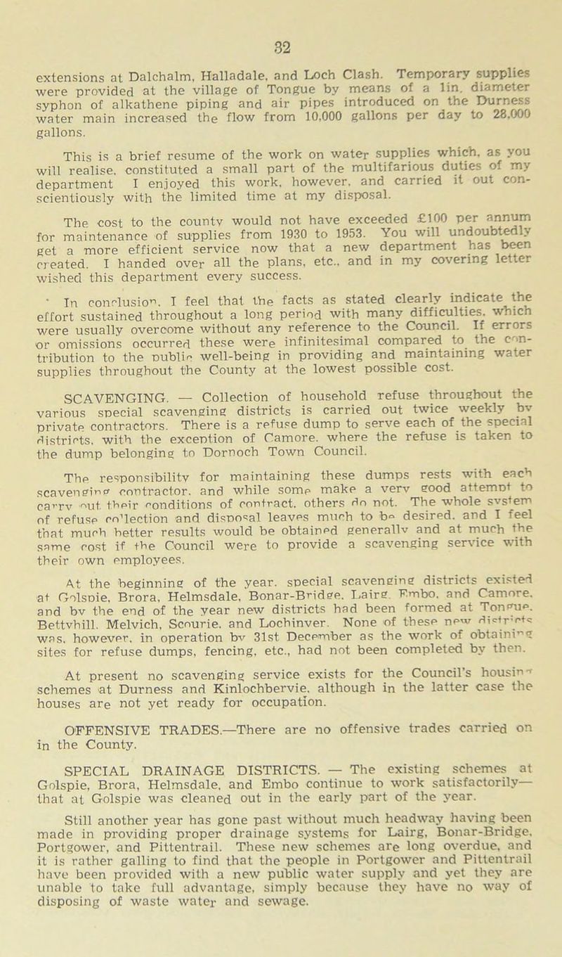 extensions at Dalchalm, Halladale, and Loch Clash. Temporary supplies were provided at the village of Tongue by means of a lin. diameter syphon of alkathene piping and air pipes introduced on the Durness water main increased the flow from 10,000 gallons per day to 28.000 gallons. This is a brief resume of the work on water supplies which, as you will realise, constituted a small part of the multifarious duties of my department I enjoyed this work, however, and carried it out con- scientiously with the limited time at my disposal. The cost to the countv would not have exceeded £100 per annum for maintenance of supplies from 1930 to 1953. You will undoubtedly get a more efficient service now that a new department has been created. I handed over all the plans, etc., and in my covering letter wished this department every success. • In conclusion 1 feel that the facts as stated clearly indicate the effort sustained throughout a long period with many difficulties, which were usually overcome without any reference to the Council. If errors or omissions occurred these were infinitesimal compared to the c >n- tribution to the public well-being in providing and maintaining water supplies throughout the County at the lowest possible cost. SCAVENGING. — Collection of household refuse throughout the various special scavenging districts is carried out twice weekly bv privatp contractors. There is a refuse dump to serve each of the special districts, with the exception of Camore. where the refuse is taken to the dump belonging to Dornoch Town Council. The responsibility for maintaining these dumps rests with each scavenging contractor, and while some make a verv good attempt to ca^rv mit. their conditions of contract, others do not. The whole svstem of refuse coTection and disposal leaves much to b® desired, and I feel that much better results would be obtained generallv and at much the same cost if the Council were to provide a scavenging service with their own employees. At the beginning of the year, special scavenging districts existed at Golspie, Brora, Helmsdale. Bonar-BHdge. Lairg Embo. and Camore. and bv the end of the year new districts had been formed at Tongue. Bettvhill. Melvich, Scourie. and Lochinver. None of these new di<Mrw+c was. however, in operation bv 31st December as the work of obtaining sites for refuse dumps, fencing, etc., had not been completed by then. At present no scavenging service exists for the Council's housin'1 schemes at Durness and Kinlochbervie. although in the latter case the houses are not yet ready for occupation. OFFENSIVE TRADES—There are no offensive trades carried on in the County. SPECIAL DRAINAGE DISTRICTS. — The existing schemes at Golspie, Brora, Helmsdale, and Embo continue to work satisfactorily— that at Golspie was cleaned out in the early part of the year. Still another year has gone past without much headway having been made in providing proper drainage systems for Lairg. Bonar-Bridge. Portgower, and Pittentrail. These new schemes are long overdue, and it is rather galling to find that the people in Portgower and Pittentrail have been provided with a new public water supply and yet they are unable to take full advantage, simply because they have no way of disposing of waste water and sewage.