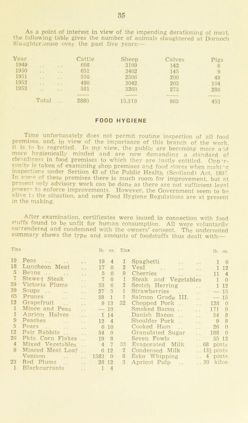 As a point of interest in view of the impending derationing of meat, the following table gives the number of animals slaughtered at Dornoch Slaughterhouse over the past five years:— Year Cattle Sheep Calves Pigs 1949 608 .3109 142 6 1950 651 3402 145 9 1951 550 2506 200 48 1952 490 3042 203 104 1953 581 3260 273 286 Total .. 2880 15,319 963 453 FOOD HYGIENE Time unfortunately does not permit routine inspection of all food premises, and. in view of the importance of this branch of the work, it is to bj regretted. In my view, the public are becoming more and more hvgienically minded and are now demanding a standard of cleanliness in food premises to which they are justly entitled. Opp-r- tunitv is taken of examining shop premises and food stores when making inspections under Section 43 of the Public Health (Scotland) Act. 1897 In some of these premises there is much room for improvement, but at present only advisory work can be done as there are not sufficient legal powers to enforce improvements. However, the Government seem to bo alive t > the situation, and new Food Hygiene Regulations are at present in the making. After examination, certificates were issued in connection with food s*uffs found to be unfit for human consumption. All were voluntarily surrendered and condemned with the owners’ consent. The undernoted summary shows the type and amounts of foodstuffs thus dealt with:— Tina lb. 07. Tins lb. 07. 19 Peas 19 4 1 Spaghetti 1 0 18 Luncheon Meat 17 0 2 Veal 1 12 5 Beans 5 0 9 Cherries 11 4 7 Stewed Steak 7 0 1 Steak and Vegetables 1 0 39 Victoria Plums 53 6 2 Scotch Herring 1 12 39 Soups 27 5 1 Strawberries — 15 65 Prunes 38 1 1 Salmon Grade Ill- — 15 12 Grapefruit 9 13 32 Chopped Pork 128 0 1 Mince and Peas — 10 Smoked Bacon 171 0 1 Apricot Halves 1 14 Danish Bacon 54 8 9 Peaches 12 4 Shoulder Pork 9 8 5 Pears 6 10 Cooked Ham 26 0 12 Pair Rabbits 54 0 Granulated Sugar 188 0 26 Pkts. Corn Flakes .. 19 8 Seven Fowls 35 12 4 Mixed Vegetables .. 4 7 33 Evaporated Milk 68 pints 9 Minced Meat Loaf .. 6 12 2 Condensed Milk 13A pints Venison 1583 0 8 Esko Whipping 4 pints 23 Red Plums 28 12 3 Apricot Pulp 30 kilos 1 Blackcurrants 1 4