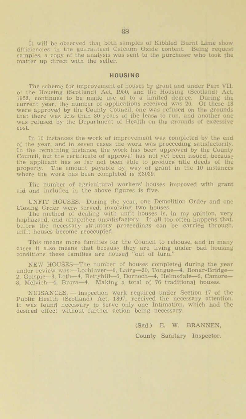 It will be observed that both samples of Kibbled Burnt Lime show efficiencies in tne gu.,ra..teed Calcium Oxide content. Being request samples, a copy of the analysis was sent to the purchaser who took the matter up direct with the seller. HOUSING The scheme for improvement ol' houses by grant and under Part VII. ox the Housing (Scotland) Act, 1950, and the Housing (Scotland) Act, i952, continues to be made use of to a limited degree. During the current year, the number of applications received was 20. Of these 18 were approved by the County Council, one was refused on the grounds tfiat there was less than 30 years of the lease to run, and another one was refused by the Department of Health on the grounds of excessive cost. In 10 instances the work of improvement was completed by the end of the year, and in seven cases the work was proceeding satisfactorily. In the remaining instance, the work has been approved by the County Council, but the certificate of approval has not yet been issued, because the applicant has so far not been able to produce title deeds of the property. The amount payable by way of grant in the 10 instances where the work has been completed is £3039. The number of agricultural workers’ houses improved with grant aid and included in the above figures is five. UNFIT HOUSES.—During the year, one Demolition Order and one Closing Order were served, involving two houses. The method of dealing with unfit houses is, in my opinion, very haphazard, and altogether unsatisfactory. It all too often happens that, before the necessary statutory proceedings can be carried through, unfit houses become reoccupied. This means more families for the Council to rehouse, and in many cases it also means that because they are living under bad housing conditions these families are housed “out of turn.” NEW HOUSES—The number of houses completed during the year under review was:—Lochi.iver—6, Lairg—20, Tongue—4, Bonar-Bridge— 2. Golspie—8. Loth—4, Bettyhill—6, Dornoch—4, Helmsdale—6, Camore— 8, Melvich—4, Brora—4. Making a total of 76 traditional houses. NUISANCES. — Inspection work required under Section 17 of the Public Health (Scotland) Act, 1897, received the necessary attention. It was found necessary to serve only one Intimation, which had the desired effect without further action being necessary. (Sgd.) E. W. BRANNEN, County Sanitary Inspector.