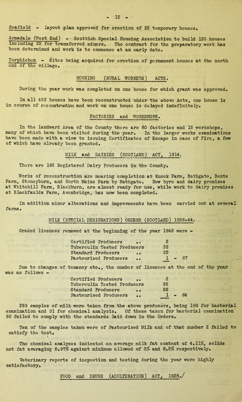 Seafield - Layout plan approved for erection of 25 temporary houses. Armadale (West End) - Scottish Special Housing Association to build 130 houses including 25 for transferred miners. The contract for the preparatory work has been determined and work is to commence at an early date. Torphichen - Sites being acquired for erection of permanent houses at the north end of the village. HOUSING (RURAL WORKERS) ACTS * During the year work was completed on one house for which grant'was approved. In all 453 houses have been reconstructed under the above Acts, one house is in course of reconstruction and work on one house is delayed indefinitely. FACTORIES and WORKSHOPS. In the Landward Area of the County there are 80 factories and 15 workshops, many of which have been visited during the year. . In the larger works examinations have been made with a view to issuing Certificates of Escape in case of Fire, a few of which have already been granted. MILK and DAIRIES (SCOTLAND) ACT, 1914. There are 195 Registered Dairy Producers in the County. Works of reconstruction are nearing completion at Knock Farm, Bathgate, Bents Farm, Stonoyburn, and North Mains Farm by Bathgate, New byre and dairy premises at Whitehill Farm, Blackburn, are almost ready for use, while work to dairy premises at Blaclcfaulds Farm, Avonbridge, has now been completed, -in addition minor alterations and improvements have.been carried out at several farms. MILK (SPECIAL DESIGNATIONS) ORDERS (SCOTLAND) 1936-44. . Graded licences renewed at the beginning of the year 1945 were - Certified Producers .. 2 Tuberculin Tested Producers 32 Standard Producers .. 32 Pasteurised Producers .. 1 67 Due to changes of tenancy etc,, the number of licences at the end of thp year was as follows - 2 35 26 JL - 64 289 samples of milk were taken from the above producers, being 198 for bacterial examination and 91 for chemical analysis. Of those taken for bacterial examination 66 failed to comply with the standards laid down in the Orders, Certified Producers Tuberculin Tested Producers Standard Producers •• Pasteurised Producers .. Ten of the samples taken were of Pasteurised Milk and of that number 2 failed to satisfy the test. The chemical analyses indicated an average milk fat content of 4,11%, solids not fat averaging 8,97% against minimum allowed of 3% and 8,5% respectively. Veterinary reports of inspection and testing during the year were highly satisfactory. FOOD and DRUGS (ADULTERATION) ACT, 1928,/