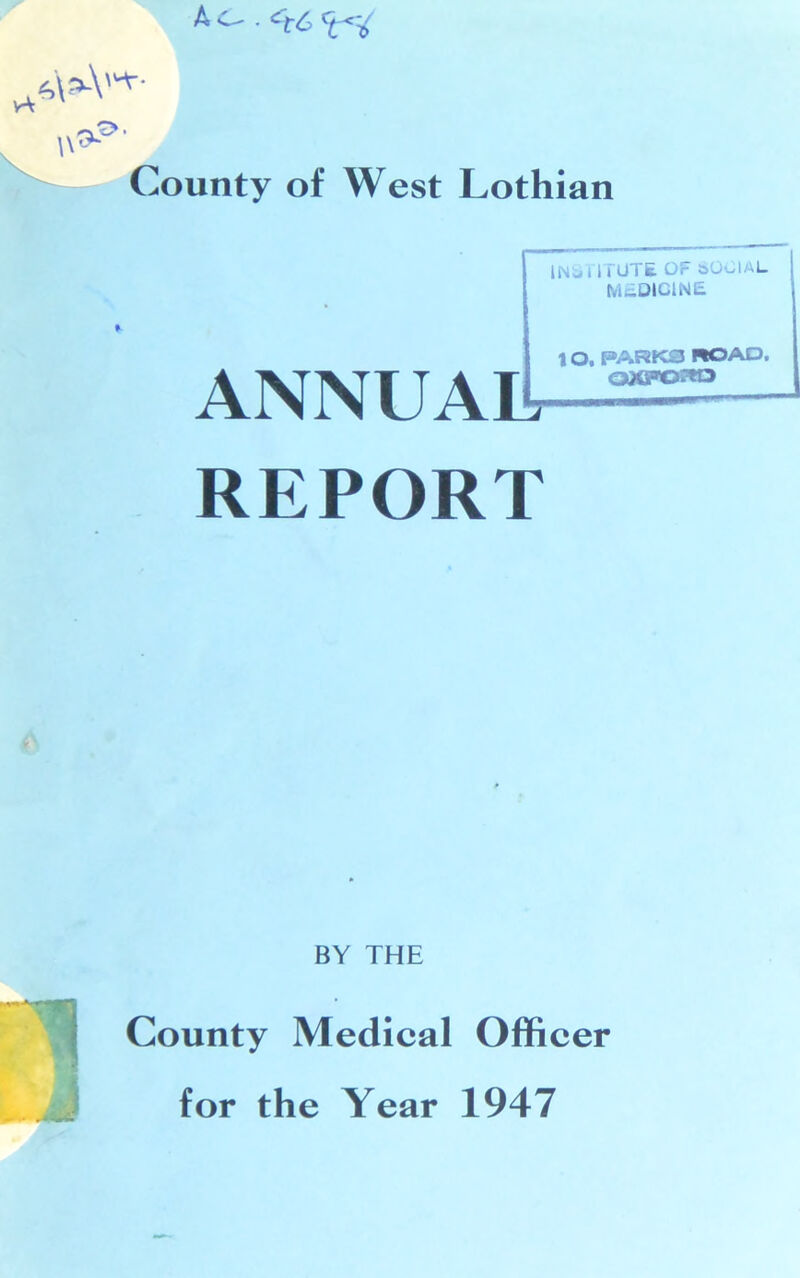AC- .*t6 6\sA'^- w^' County of West Lothian INSTITUTE OF 80CIAL MEDICINE ANNUAL, REPORT 10. PARKS ROAD, QXFOStO * BY THE ■ County Medical Officer