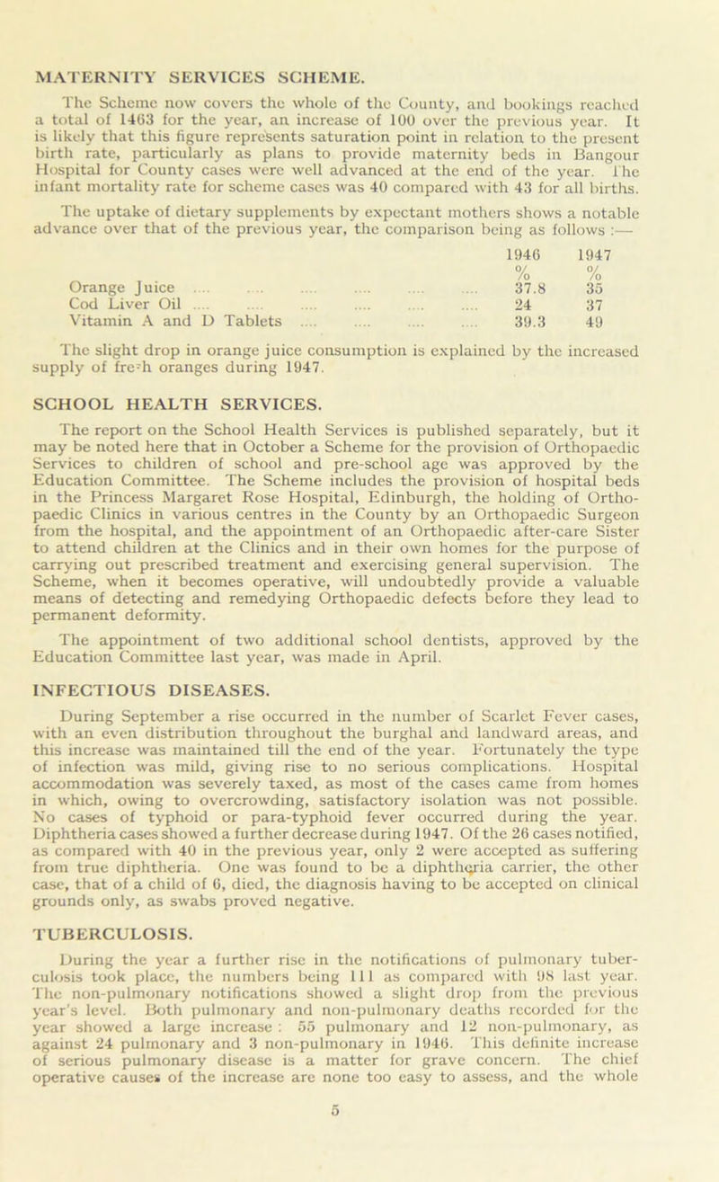 MATERNITY SERVICES SCHEME. The Scheme now covers the whole of the County, and bookings reached a total of 1463 for the year, an increase of 100 over the previous year. It is likely that this figure represents saturation point in relation to the present birth rate, particularly as plans to provide maternity beds in Bangour Hospital for County cases were well advanced at the end of the year. The infant mortality rate for scheme cases was 40 compared with 43 for all births. The uptake of dietary supplements by expectant mothers shows a notable advance over that of the previous year, the comparison being as follows :— 1946 0/ 1947 0/ Orange Juice .... /o 37.8 /o 35 Cod Liver Oil .. . 24 37 Vitamin A and D Tablets .... 39.3 49 The slight drop in orange juice consumption is explained by the increased supply of fre;h oranges during 1947. SCHOOL HEALTH SERVICES. The report on the School Health Services is published separately, but it may be noted here that in October a Scheme for the provision of Orthopaedic Services to children of school and pre-school age was approved by the Education Committee. The Scheme includes the provision of hospital beds in the Princess Margaret Rose Hospital, Edinburgh, the holding of Ortho- paedic Clinics in various centres in the County by an Orthopaedic Surgeon from the hospital, and the appointment of an Orthopaedic after-care Sister to attend children at the Clinics and in their own homes for the purpose of carrying out prescribed treatment and exercising general supervision. The Scheme, when it becomes operative, will undoubtedly provide a valuable means of detecting and remedying Orthopaedic defects before they lead to permanent deformity. The appointment of two additional school dentists, approved by the Education Committee last year, was made in April. INFECTIOUS DISEASES. During September a rise occurred in the number of Scarlet Fever cases, with an even distribution throughout the burghal and landward areas, and this increase was maintained till the end of the year. Fortunately the type of infection was mild, giving rise to no serious complications. Hospital accommodation was severely taxed, as most of the cases came from homes in which, owing to overcrowding, satisfactory isolation was not possible. No cases of typhoid or para-typhoid fever occurred during the year. Diphtheria cases showed a further decrease during 1947. Of the 26 cases notified, as compared with 40 in the previous year, only 2 were accepted as suffering from true diphtheria. One was found to be a diphtheria carrier, the other case, that of a child of 6, died, the diagnosis having to be accepted on clinical grounds only, as swabs proved negative. TUBERCULOSIS. During the year a further rise in the notifications of pulmonary tuber- culosis took place, the numbers being 111 as compared with 98 last year. The non-pulmonary notifications showed a slight drop from the previous year’s level. Both pulmonary and non-pulmonary deaths recorded for the year showed a large increase : 55 pulmonary and 12 non-pulmonary, as against 24 pulmonary and 3 non-pulmonary in 1946. This definite increase of serious pulmonary disease is a matter for grave concern. The chief operative causes of the increase are none too easy to assess, and the whole