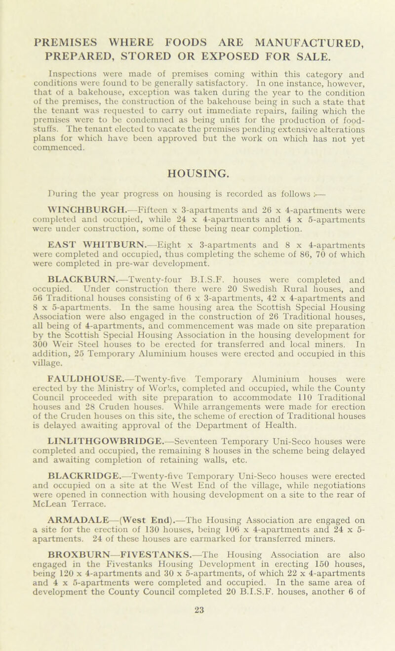PREMISES WHERE FOODS ARE MANUFACTURED, PREPARED, STORED OR EXPOSED FOR SALE. Inspections were made of premises coming within this category and conditions were found to be generally satisfactory. In one instance, however, that of a bakehouse, exception was taken during the year to the condition of the premises, the construction of the bakehouse being in such a state that the tenant was requested to carry out immediate repairs, failing which the premises were to be condemned as being unlit for the production of food- stuffs. The tenant elected to vacate the premises pending extensive alterations plans for which have been approved but the work on which has not yet commenced. HOUSING. During the year progress on housing is recorded as follows :•— WINCHBURGH.—Fifteen x 3-apartments and 26 x 4-apartments were completed and occupied, while 24 x 4-apartments and 4 x 5-apai-tments were under construction, some of these being near completion. EAST WHITBURN.—Eight x 3-apartments and 8 x 4-apartments were completed and occupied, thus completing the scheme of 86, 70 of which were completed in pre-war development. BLACKBURN.—Twenty-four B.I.S.F. houses were completed and occupied. Under construction there were 20 Swedish Rural houses, and 56 Traditional houses consisting of 6 x 3-apartments, 42 x 4-apartments and 8 x 5-apartments. In the same housing area the Scottish Special Housing Association were also engaged in the construction of 26 Traditional houses, all being of 4-apartments, and commencement was made on site preparation by the Scottish Special Housing Association in the housing development for 300 Weir Steel houses to be erected for transferred and local miners. In addition, 25 Temporary Aluminium houses were erected and occupied in this village. FAULDHOUSE.—Twenty-five Temporary Aluminium houses were erected by the Ministry of Works, completed and occupied, while the County Council proceeded with site preparation to accommodate 110 Traditional houses and 28 Cruden houses. While arrangements were made for erection of the Cruden houses on this site, the scheme of erection of Traditional houses is delayed awaiting approval of the Department of Health. LINLITHGOWBRIDGE.—Seventeen Temporary Uni-Seco houses were completed and occupied, the remaining 8 houses in the scheme being delayed and awaiting completion of retaining walls, etc. BLACKRIDGE.—Twenty-five Temporary Uni-Seco houses were erected and occupied on a site at the West End of the village, while negotiations were opened in connection with housing development on a site to the rear of McLean Terrace. ARMADALE—(West End).—The Housing Association are engaged on a site for the erection of 130 houses, being 106 x 4-apartments and 24 x 5- apartments. 24 of these houses are earmarked for transferred miners. BROXBURN—FIVESTANKS.—The Housing Association are also engaged in the Fivestanks Housing Development in erecting 150 houses, being 120 x 4-apartments and 30 x 5-apartmcnts, of which 22 x 4-apartments and 4 x 5-apartments were completed and occupied. In the same area of development the County Council completed 20 B.I.S.F. houses, another 6 of