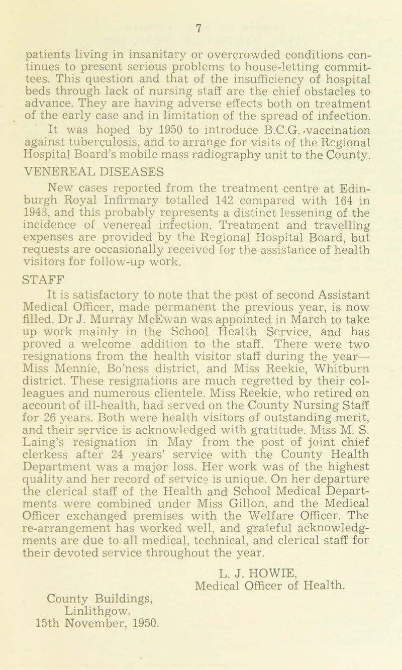 patients living in insanitary or overcrowded conditions con- tinues to present serious problems to house-letting commit- tees. This question and that of the insufficiency of hospital beds through lack of nursing staff are the chief obstacles to advance. They are having adverse effects both on treatment of the early case and in limitation of the spread of infection. It was hoped by 1950 to introduce B.C.G. -vaccination against tuberculosis, and to arrange for visits of the Regional Hospital Board’s mobile mass radiography unit to the County. VENEREAL DISEASES New cases reported from the treatment centre at Edin- burgh Royal Infirmary totalled 142 compared with 164 in 1948, and this probably represents a distinct lessening of the incidence of venereal infection. Treatment and travelling expenses are provided by the Regional Hospital Board, but requests are occasionally received for the assistance of health visitors for follow-up work. STAFF It is satisfactory to note that the post of second Assistant Medical Officer, made permanent the previous year, is now filled. Dr J. Murray McEwan was appointed in March to take up work mainly in the School Health Service, and has proved a welcome addition to the staff. There were two resignations from the health visitor staff during the year— Miss Mennie. Bo’ness district, and Miss Reekie, Whitburn district. These resignations are much regretted by their col- leagues and numerous clientele. Miss Reekie, who retired on account of ill-health, had served on the County Nursing Staff for 26 years. Both were health visitors of outstanding merit, and their service is acknowledged with gratitude. Miss M. S. Laing’s resignation in May from the post of joint chief clerkess after 24 years’ service with the County Health Department was a major loss. Her work was of the highest quality and her record of service is unique. On her departure the clerical staff of the Health and School Medical Depart- ments were combined under Miss Gillon, and the Medical Officer exchanged premises with the Welfare Officer. The re-arrangement has worked well, and grateful acknowledg- ments are due to all medical, technical, and clerical staff for their devoted service throughout the year. L. J. HOWIE, Medical Officer of Health. County Buildings, Linlithgow. 15th November, 1950.