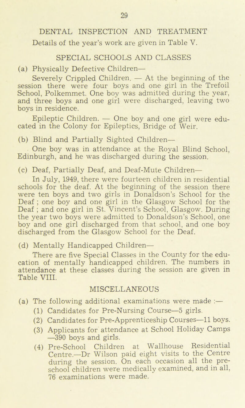 DENTAL INSPECTION AND TREATMENT Details of the year’s work are given in Table V. SPECIAL SCHOOLS AND CLASSES (a) Physically Defective Children— Severely Crippled Children. — At the beginning of the session there were four boys and one girl in the Trefoil School, Polkemmet. One boy was admitted during the year, and three boys and one girl were discharged, leaving two boys in residence. Epileptic Children. — One boy and one girl were edu- cated in the Colony for Epileptics, Bridge of Weir. (b) Blind and Partially Sighted Children— One boy was in attendance at the Royal Blind School, Edinburgh, and he was discharged during the session. (c) Deaf, Partially Deaf, and Deaf-Mute Children— In July, 1949, there were fourteen children in residential schools for the deaf. At the beginning of the session there were ten boys and two girls in Donaldson’s School for the Deaf ; one boy and one girl in the Glasgow School for the Deaf ; and one girl in St. Vincent’s School, Glasgow. During the year two boys were admitted to Donaldson’s School, one boy and one girl discharged from that school, and one boy discharged from the Glasgow School for the Deaf. (d) Mentally Handicapped Children— There are five Special Classes in the County for the edu- cation of mentally handicapped children. The numbers in attendance at these classes during the session are given in Table VIII. MISCELLANEOUS (a) The following additional examinations were made :— (1) Candidates for Pre-Nursing Course—5 girls. (2) Candidates for Pre-Apprenticeship Courses—11 boys. (3) Applicants for attendance at School Holiday Camps —390 boys and girls. (4) Pre-School Children at Wallhouse Residential Centre.—Dr Wilson paid eight visits to the Centre during the session. On each occasion all the pre- school children were medically examined, and in all, 76 examinations were made.