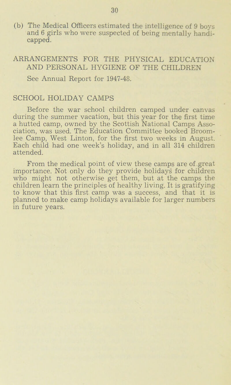 (b) The Medical Officers estimated the intelligence of 9 boys and 6 girls who were suspected of being mentally handi- capped. ARRANGEMENTS FOR THE PHYSICAL EDUCATION AND PERSONAL HYGIENE OF THE CHILDREN See Annual Report for 1947-48. SCHOOL HOLIDAY CAMPS Before the war school children camped under canvas during the summer vacation, but this year for the first time a hutted camp, owned by the Scottish National Camps Asso- ciation, was used. The Education Committee booked Broom- lee Camp, West Linton, for the first two weeks in August. Each child had one week’s holiday, and in all 314 children attended. From the medical point of view these camps are of great importance. Not only do they provide holidays for children who might not otherwise get them, but at the camps the children learn the principles of healthy living. It is gratifying to know that this first camp was a success, and that it is planned to make camp holidays available for larger numbers in future years.