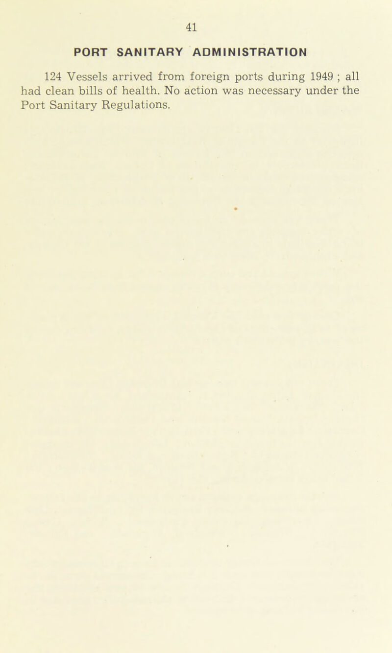 PORT SANITARY ADMINISTRATION 124 Vessels arrived from foreign ports during 1949 ; all had clean bills of health. No action was necessary under the Port Sanitary Regulations.