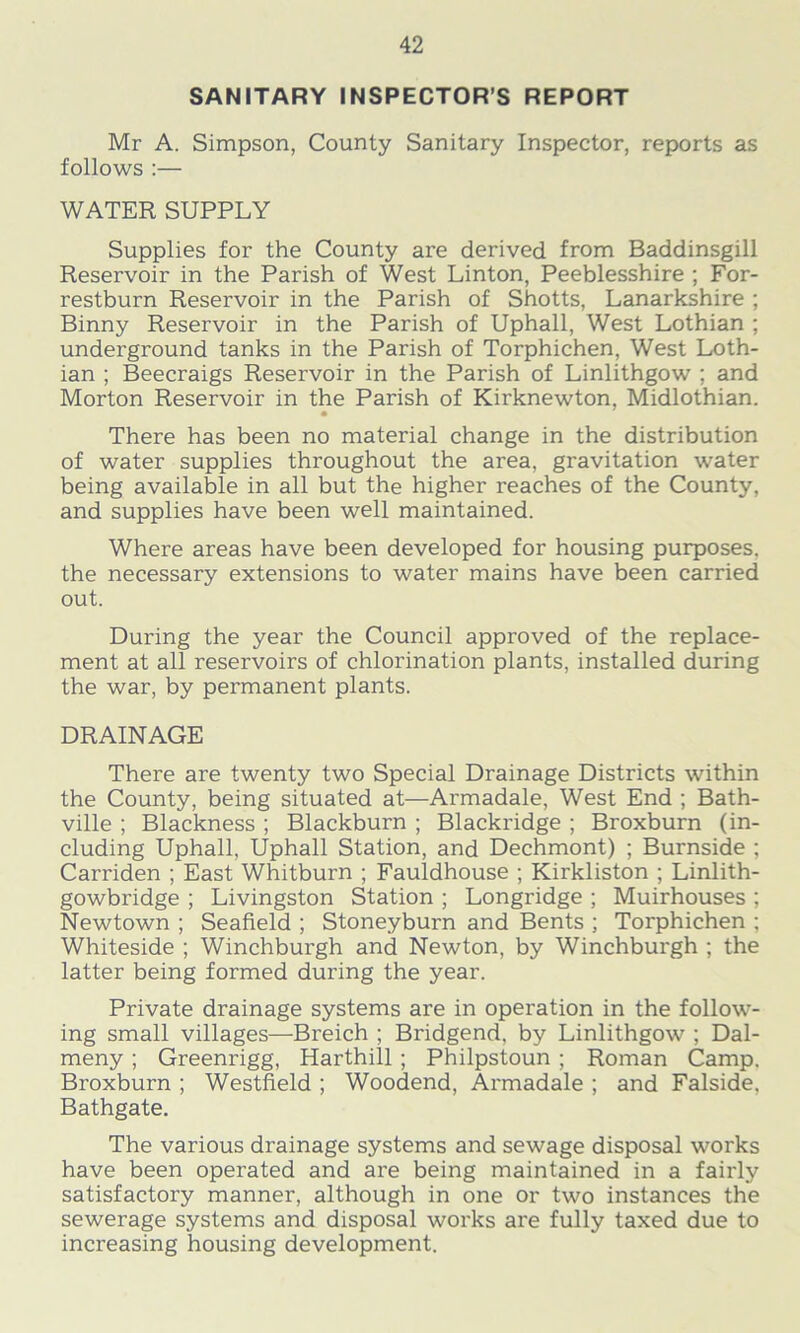 SANITARY INSPECTOR’S REPORT Mr A. Simpson, County Sanitary Inspector, reports as follows :— WATER SUPPLY Supplies for the County are derived from Baddinsgill Reservoir in the Parish of West Linton, Peeblesshire ; For- restburn Reservoir in the Parish of Shotts, Lanarkshire ; Binny Reservoir in the Parish of Uphall, West Lothian ; underground tanks in the Parish of Torphichen, West Loth- ian ; Beecraigs Reservoir in the Parish of Linlithgow ; and Morton Reservoir in the Parish of Kirknewton, Midlothian. • There has been no material change in the distribution of water supplies throughout the area, gravitation water being available in all but the higher reaches of the County, and supplies have been well maintained. Where areas have been developed for housing purposes, the necessary extensions to water mains have been carried out. During the year the Council approved of the replace- ment at all reservoirs of chlorination plants, installed during the war, by permanent plants. DRAINAGE There are twenty two Special Drainage Districts within the County, being situated at—Armadale, West End ; Bath- ville ; Blackness ; Blackburn ; Blackridge ; Broxburn (in- cluding Uphall, Uphall Station, and Dechmont) ; Burnside ; Carriden ; East Whitburn ; Fauldhouse ; Kirkliston ; Linlith- gowbridge ; Livingston Station ; Longridge ; Muirhouses ; Newtown ; Seafield ; Stoneyburn and Bents ; Torphichen ; Whiteside ; Winchburgh and Newton, by Winchburgh ; the latter being formed during the year. Private drainage systems are in operation in the follow- ing small villages—Breich ; Bridgend, by Linlithgow ; Dal- meny ; Greenrigg, Harthill ; Philpstoun ; Roman Camp. Broxburn ; Westfield ; Woodend, Armadale ; and Falside, Bathgate. The various drainage systems and sewage disposal works have been operated and are being maintained in a fairly satisfactory manner, although in one or two instances the sewerage systems and disposal works are fully taxed due to increasing housing development.