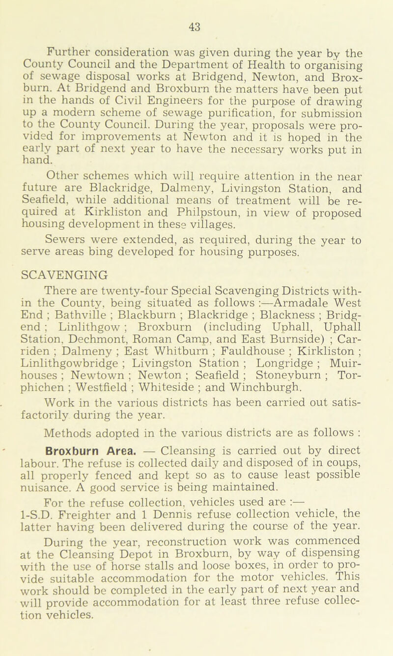 Further consideration was given during the year by the County Council and the Department of Health to organising of sewage disposal works at Bridgend, Newton, and Brox- burn. At Bridgend and Broxburn the matters have been put in the hands of Civil Engineers for the purpose of drawing up a modern scheme of sewage purification, for submission to the County Council. During the year, proposals were pro- vided for improvements at Newton and it is hoped in the early part of next year to have the necessary works put in hand. Other schemes which will require attention in the near future are Blackridge, Dalmeny, Livingston Station, and Seafield, while additional means of treatment will be re- quired at Kirkliston and Philpstoun, in view of proposed housing development in these villages. Sewers were extended, as required, during the year to serve areas bing developed for housing purposes. SCAVENGING There are twenty-four Special Scavenging Districts with- in the County, being situated as follows :—Armadale West End ; Bathville ; Blackburn ; Blackridge ; Blackness ; Bridg- end ; Linlithgow' ; Broxburn (including Uphall, Uphall Station. Dechmont, Roman Camp, and East Burnside) ; Car- riden ; Dalmeny ; East Whitburn ; Fauldhouse ; Kirkliston ; Linlithgowbridge ; Livingston Station ; Longridge ; Muir- houses ; Newtown ; Newton ; Seafield ; Stoneyburn ; Tor- phichen ; Westfield ; Whiteside ; and Winchburgh. Work in the various districts has been carried out satis- factorily during the year. Methods adopted in the various districts are as follows : Broxburn Area. — Cleansing is carried out by direct labour. The refuse is collected daily and disposed of in coups, all properly fenced and kept so as to cause least possible nuisance. A good service is being maintained. For the refuse collection, vehicles used are :— 1-S.D. Freighter and 1 Dennis refuse collection vehicle, the latter having been delivered during the course of the year. During the year, reconstruction work was commenced at the Cleansing Depot in Broxburn, by way of dispensing with the use of horse stalls and loose boxes, in order to pro- vide suitable accommodation for the motor vehicles. This work should be completed in the early part of next year and will provide accommodation for at least three refuse collec- tion vehicles.