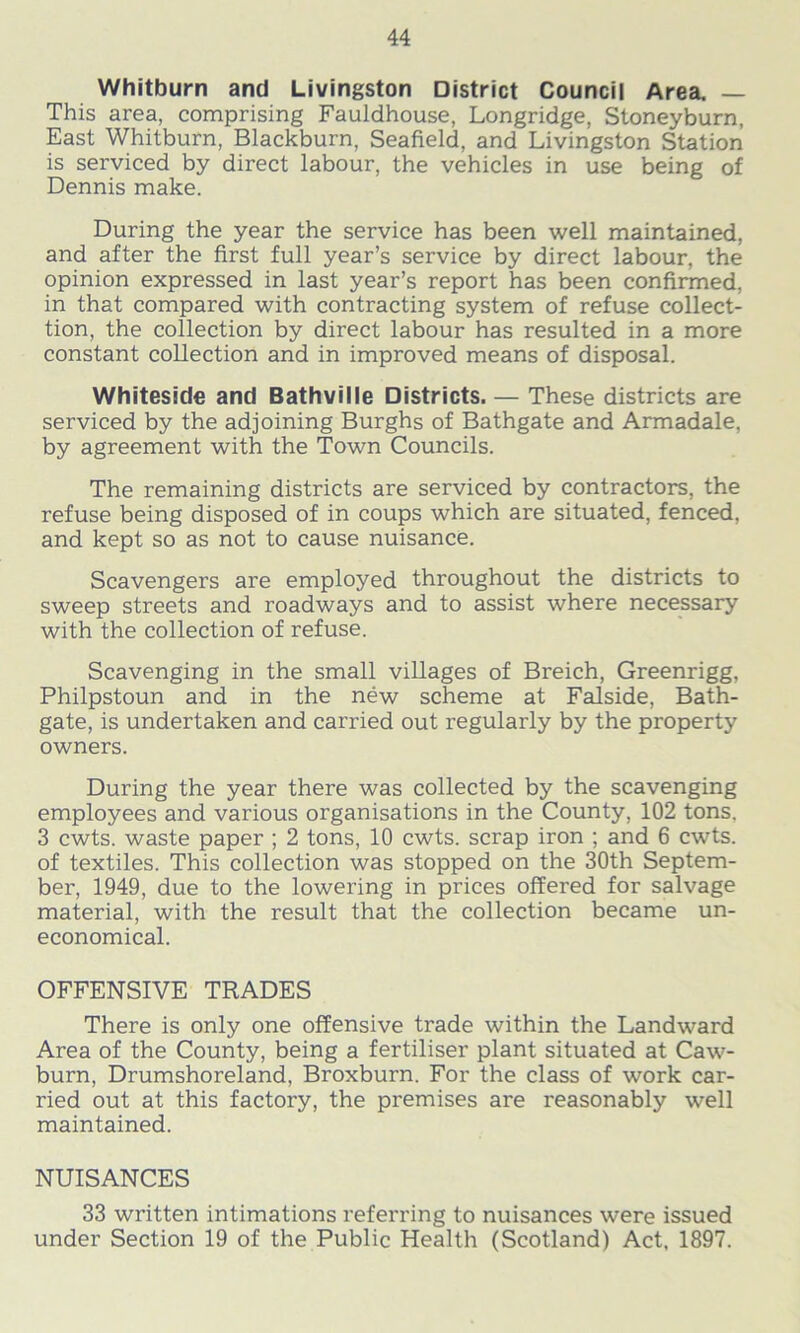 Whitburn and Livingston District Council Area. — This area, comprising Fauldhouse, Longridge, Stoneyburn, East Whitburn, Blackburn, Seafield, and Livingston Station is serviced by direct labour, the vehicles in use being of Dennis make. During the year the service has been well maintained, and after the first full year’s service by direct labour, the opinion expressed in last year’s report has been confirmed, in that compared with contracting system of refuse collect- tion, the collection by direct labour has resulted in a more constant collection and in improved means of disposal. Whiteside and Bathville Districts. — These districts are serviced by the adjoining Burghs of Bathgate and Armadale, by agreement with the Town Councils. The remaining districts are serviced by contractors, the refuse being disposed of in coups which are situated, fenced, and kept so as not to cause nuisance. Scavengers are employed throughout the districts to sweep streets and roadways and to assist where necessary with the collection of refuse. Scavenging in the small villages of Breich, Greenrigg, Philpstoun and in the new scheme at Falside, Bath- gate, is undertaken and carried out regularly by the property owners. During the year there was collected by the scavenging employees and various organisations in the County, 102 tons. 3 cwts. waste paper ; 2 tons, 10 cwts. scrap iron ; and 6 cwts. of textiles. This collection was stopped on the 30th Septem- ber, 1949, due to the lowering in prices offered for salvage material, with the result that the collection became un- economical. OFFENSIVE TRADES There is only one offensive trade within the Landward Area of the County, being a fertiliser plant situated at Caw- burn, Drumshoreland, Broxburn. For the class of work car- ried out at this factory, the premises are reasonably well maintained. NUISANCES 33 written intimations referring to nuisances were issued under Section 19 of the Public Health (Scotland) Act, 1897.