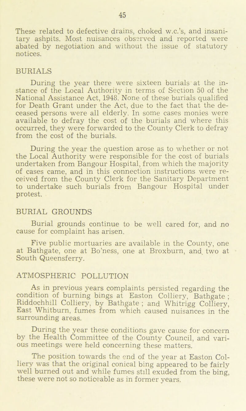 These related to defective drains, choked w.c.’s, and insani- tary ashpits. Most nuisances observed and reported were abated by negotiation and without the issue of statutory notices. BURIALS During the year there were sixteen burials at the in- stance of the Local Authority in terms of Section 50 of the National Assistance Act, 1948. None of these burials qualified for Death Grant under the Act, due to the fact that the de- ceased persons were all elderly. In some cases monies were available to defray the cost of the burials and where this occurred, they were forwarded to the County Clerk to defray from the cost of the burials. During the year the question arose as to whether or not the Local Authority were responsible for the cost of burials undertaken from Bangour Hospital, from which the majority of cases came, and in this connection instructions were re- ceived from the County Clerk for the Sanitary Department to undertake such burials from Bangour Hospital under protest. BURIAL GROUNDS Burial grounds continue to be well cared for, and no cause for complaint has arisen. Five public mortuaries are available in the County, one at Bathgate, one at Bo’ness, one at Broxburn, and. two at South Queensferry. ATMOSPHERIC POLLUTION As in previous years complaints persisted regarding the condition of burning bings at Easton Colliery, Bathgate ; Riddochhill Colliery, by Bathgate ; and Whitrigg Colliery, East Whitburn, fumes from which caused nuisances in the surrounding areas. During the year these conditions gave cause for concern by the Health Committee of the County Council, and vari- ous meetings were held concerning these matters. The position towards the end of the year at Easton Col- liery was that the original conical bing appeared to be fairly well burned out and while fumes still exuded from the bing, these were not so noticeable as in former years.