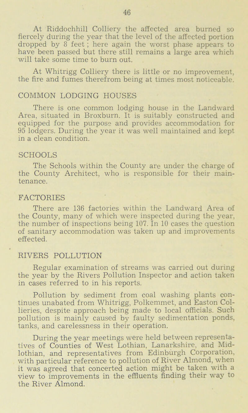 At Riddochhill Colliery the affected area burned so fiercely during the year that the level of the affected portion dropped by 8 feet ; here again the worst phase appears to have been passed but there still remains a large area which will take some time to burn out. At Whitrigg Colliery there is little or no improvement, the fire and fumes therefrom being at times most noticeable. COMMON LODGING HOUSES There is one common lodging house in the Landward Area, situated in Broxburn. It is suitably constructed and equipped for the purpose and provides accommodation for 95 lodgers. During the year it was well maintained and kept in a clean condition. SCHOOLS The Schools within the County are under the charge of the County Architect, who is responsible for their main- tenance. FACTORIES There are 136 factories within the Landward Area of the County, many of which were inspected during the year, the number of inspections being 107. In 10 cases the question of sanitary accommodation was taken up and improvements effected. RIVERS POLLUTION Regular examination of streams was carried out during the year by the Rivers Pollution Inspector and action taken in cases referred to in his reports. Pollution by sediment from coal washing plants con- tinues unabated from Whitrigg, Polkemmet, and Easton Col- lieries, despite approach being made to local officials. Such pollution is mainly caused by faulty sedimentation ponds, tanks, and carelessness in their operation. During the year meetings were held between representa- tives of Counties of West Lothian, Lanarkshire, and Mid- lothian, and representatives from Edinburgh Corporation, with particular reference to pollution of River Almond, when it was agreed that concerted action might be taken with a view to improvements in the effluents finding their way to the River Almond.