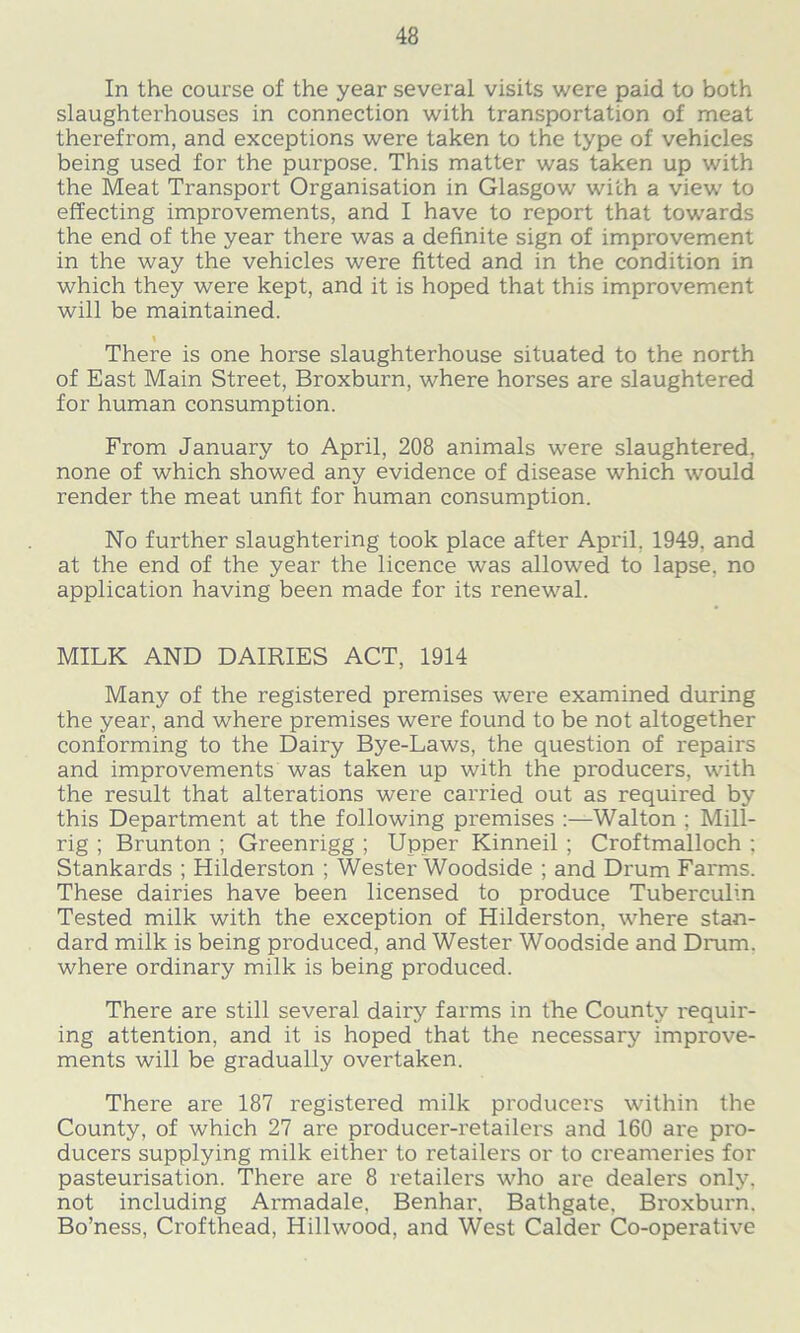 In the course of the year several visits were paid to both slaughterhouses in connection with transportation of meat therefrom, and exceptions were taken to the type of vehicles being used for the purpose. This matter was taken up with the Meat Transport Organisation in Glasgow with a view to effecting improvements, and I have to report that towards the end of the year there was a definite sign of improvement in the way the vehicles were fitted and in the condition in which they were kept, and it is hoped that this improvement will be maintained. % There is one horse slaughterhouse situated to the north of East Main Street, Broxburn, where horses are slaughtered for human consumption. From January to April, 208 animals were slaughtered, none of which showed any evidence of disease which would render the meat unfit for human consumption. No further slaughtering took place after April. 1949. and at the end of the year the licence was allowed to lapse, no application having been made for its renewal. MILK AND DAIRIES ACT, 1914 Many of the registered premises were examined during the year, and where premises were found to be not altogether conforming to the Dairy Bye-Laws, the question of repairs and improvements was taken up with the producers, with the result that alterations were carried out as required by this Department at the following premises :—Walton ; Mill- rig ; Brunton ; Greenrigg ; Upper Kinneil ; Croftmalloch ; Stankards ; Hilderston ; Wester Woodside ; and Drum Farms. These dairies have been licensed to produce Tuberculin Tested milk with the exception of Hilderston, where stan- dard milk is being produced, and Wester Woodside and Drum, where ordinary milk is being produced. There are still several dairy farms in the County requir- ing attention, and it is hoped that the necessary improve- ments will be gradually overtaken. There are 187 registered milk producers within the County, of which 27 are producer-retailers and 160 are pro- ducers supplying milk either to retailers or to creameries for pasteurisation. There are 8 retailers who are dealers only, not including Armadale. Benhar, Bathgate, Broxburn. Bo’ness, Crofthead, Hillwood, and West Calder Co-operative