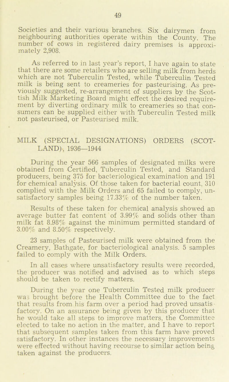 Societies and their various branches. Six dairymen from neighbouring authorities operate within the County. The number of cows in registered dairy premises is approxi- mately 2,908. As referred to in last year’s report, I have again to state that there are some retailers who are selling milk from herds which are not Tuberculin Tested, while Tuberculin Tested milk is being sent to creameries for pasteurising. As pre- viously suggested, re-arrangement of suppliei's by the Scot- tish Milk Marketing Board might effect the desired require- ment by diverting ordinary milk to creameries so that con- sumers can be supplied either with Tuberculin Tested milk not pasteurised, or Pasteurised milk. MILK (SPECIAL DESIGNATIONS) ORDERS (SCOT- LAND)-, 1936—1944 During the year 566 samples of designated milks were obtained fi'om Certified, Tuberculin Tested, and Standard producers, being 375 for bacteriological examination and 191 for chemical analysis. Of those taken for bacterial count, 310 complied with the Milk Orders and 65 failed to comply, un- satisfactory samples being 17.33% of the number taken. Results of these taken for chemical analysis showed an average butter fat content of 3.99% and solids other than milk fat 8.98% against the minimum permitted standard of 3.00% and 8.50% respectively. 23 samples of Pasteurised milk were obtained from the Creamery, Bathgate, for bacteriological analysis. 5 samples failed to comply with the Milk Orders. In all cases where unsatisfactory results were recorded, the producer was notified and advised as to which steps should be taken to rectify matters. During the year one Tuberculin Tested milk producer was brought before the Health Committee due to the fact that results from his farm over a period had proved unsatis factory. On an assurance being given by this producer that he would take all steps to improve matters, the Committee elected to take no action in the matter, and I have to report that subsequent samples taken from this farm have proved satisfactory. In other instances the necessary improvements were effected without having recourse to similar action being taken against the producers.