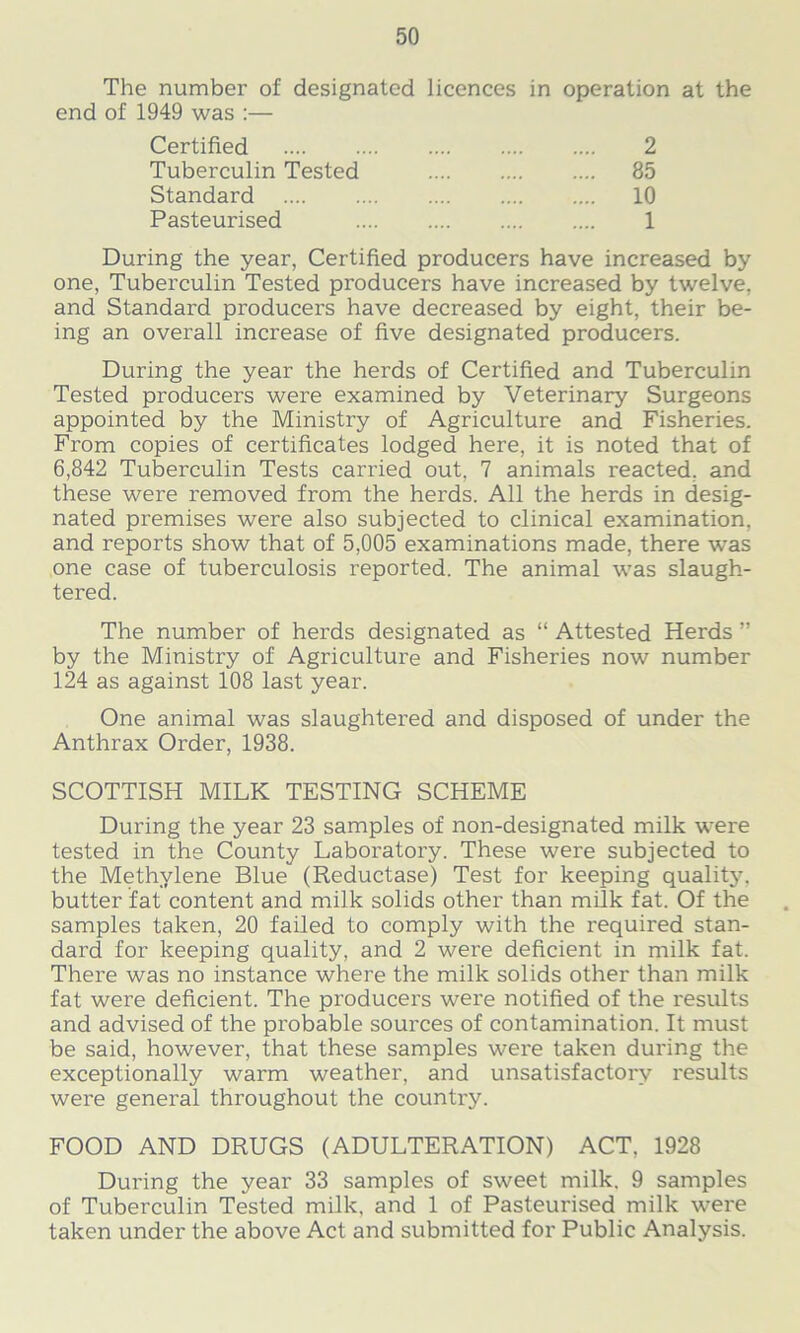 The number of designated licences in operation at the end of 1949 was :— During the year, Certified producers have increased by one, Tuberculin Tested producers have increased by twelve, and Standard producers have decreased by eight, their be- ing an overall increase of five designated producers. During the year the herds of Certified and Tuberculin Tested producers were examined by Veterinary Surgeons appointed by the Ministry of Agriculture and Fisheries. From copies of certificates lodged here, it is noted that of 6,842 Tuberculin Tests carried out, 7 animals reacted, and these were removed from the herds. All the herds in desig- nated premises were also subjected to clinical examination, and reports show that of 5,005 examinations made, there was one case of tuberculosis reported. The animal was slaugh- tered. The number of herds designated as “ Attested Herds ” by the Ministry of Agriculture and Fisheries now number 124 as against 108 last year. One animal was slaughtered and disposed of under the Anthrax Order, 1938. SCOTTISH MILK TESTING SCHEME During the year 23 samples of non-designated milk were tested in the County Laboratory. These were subjected to the Methylene Blue (Reductase) Test for keeping quality, butter fat content and milk solids other than milk fat. Of the samples taken, 20 failed to comply with the required stan- dard for keeping quality, and 2 were deficient in milk fat. Thei’e was no instance where the milk solids other than milk fat were deficient. The producers were notified of the results and advised of the probable sources of contamination. It must be said, however, that these samples were taken during the exceptionally warm weather, and unsatisfactory results were general throughout the country. FOOD AND DRUGS (ADULTERATION) ACT. 1928 During the year 33 samples of sweet milk. 9 samples of Tuberculin Tested milk, and 1 of Pasteurised milk were taken under the above Act and submitted for Public Analysis. Certified Tuberculin Tested Standard Pasteurised 2 85 10 1