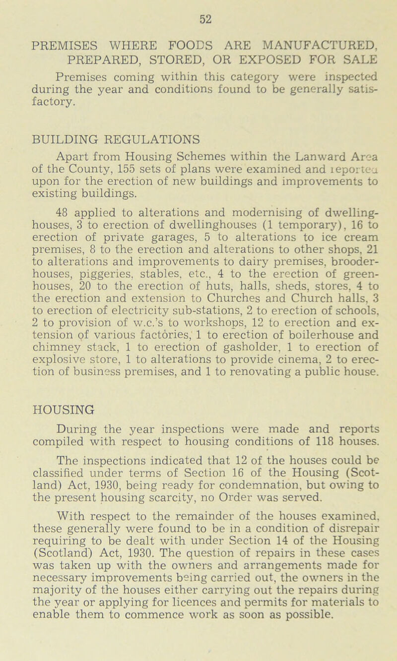 PREMISES WHERE FOODS ARE MANUFACTURED, PREPARED, STORED, OR EXPOSED FOR SALE Premises coming within this category were inspected during the year and conditions found to be generally satis- factory. BUILDING REGULATIONS Apart from Housing Schemes within the Lanward Area of the County, 155 sets of plans were examined and xeportcu upon for the erection of new buildings and improvements to existing buildings. 48 applied to alterations and modernising of dwelling- houses, 3 to erection of dwellinghouses (1 temporary), 16 to erection of private garages, 5 to alterations to ice cream premises, 8 to the erection and alterations to other shops, 21 to alterations and improvements to dairy premises, brooder- houses, piggeries, stables, etc., 4 to the erection of green- houses, 20 to the erection of huts, halls, sheds, stores, 4 to the erection and extension to Churches and Church halls, 3 to erection of electricity sub-stations, 2 to erection of schools, 2 to provision of w.c.’s to workshops, 12 to erection and ex- tension of various factories, 1 to erection of boilerhouse and chimney stack, 1 to erection of gasholder, 1 to erection of explosive store, 1 to alterations to provide cinema, 2 to erec- tion of business premises, and 1 to renovating a public house. HOUSING During the year inspections were made and reports compiled with respect to housing conditions of 118 houses. The inspections indicated that 12 of the houses could be classified under terms of Section 16 of the Housing (Scot- land) Act, 1930, being ready for condemnation, but owing to the present housing scarcity, no Order was served. With respect to the remainder of the houses examined, these generally were found to be in a condition of disrepair requiring to be dealt with under Section 14 of the Housing (Scotland) Act, 1930. The question of repairs in these cases was taken up with the owners and arrangements made for necessary improvements being carried out, the owners in the majority of the houses either carrying out the repairs during the year or applying for licences and permits for materials to enable them to commence work as soon as possible.