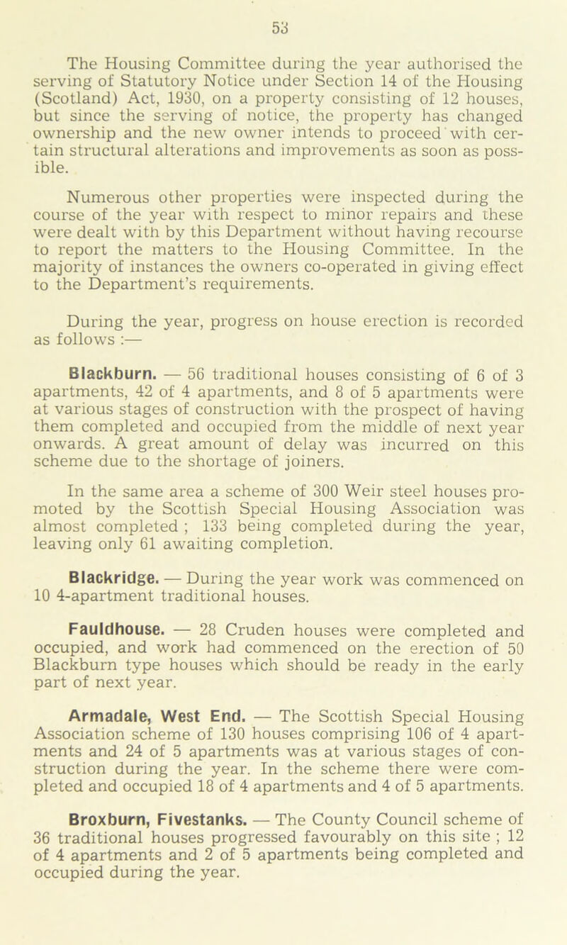 The Housing Committee during the year authorised the serving of Statutory Notice under Section 14 of the Housing (Scotland) Act, 1930, on a property consisting of 12 houses, but since the serving of notice, the property has changed ownership and the new owner intends to proceed with cer- tain structural alterations and improvements as soon as poss- ible. Numerous other properties were inspected during the course of the year with respect to minor repairs and these were dealt with by this Department without having recourse to report the matters to the Housing Committee. In the majority of instances the owners co-operated in giving effect to the Department’s requirements. During the year, progress on house erection is recorded as follows :— Blackburn. — 56 traditional houses consisting of 6 of 3 apartments, 42 of 4 apartments, and 8 of 5 apartments were at various stages of construction with the prospect of having them completed and occupied from the middle of next year onwards. A great amount of delay was incurred on this scheme due to the shortage of joiners. In the same area a scheme of 300 Weir steel houses pro- moted by the Scottish Special Housing Association was almost completed ; 133 being completed during the year, leaving only 61 awaiting completion. Blackridge. — During the year work was commenced on 10 4-apartment traditional houses. Fauldhouse. — 28 Cruden houses were completed and occupied, and work had commenced on the erection of 50 Blackburn type houses which should be ready in the early part of next year. Armadale, West End. — The Scottish Special Housing Association scheme of 130 houses comprising 106 of 4 apart- ments and 24 of 5 apartments was at various stages of con- struction during the year. In the scheme there were com- pleted and occupied 18 of 4 apartments and 4 of 5 apartments. Broxburn, Fivestanks. — The County Council scheme of 36 traditional houses progressed favourably on this site ; 12 of 4 apartments and 2 of 5 apartments being completed and occupied during the year.