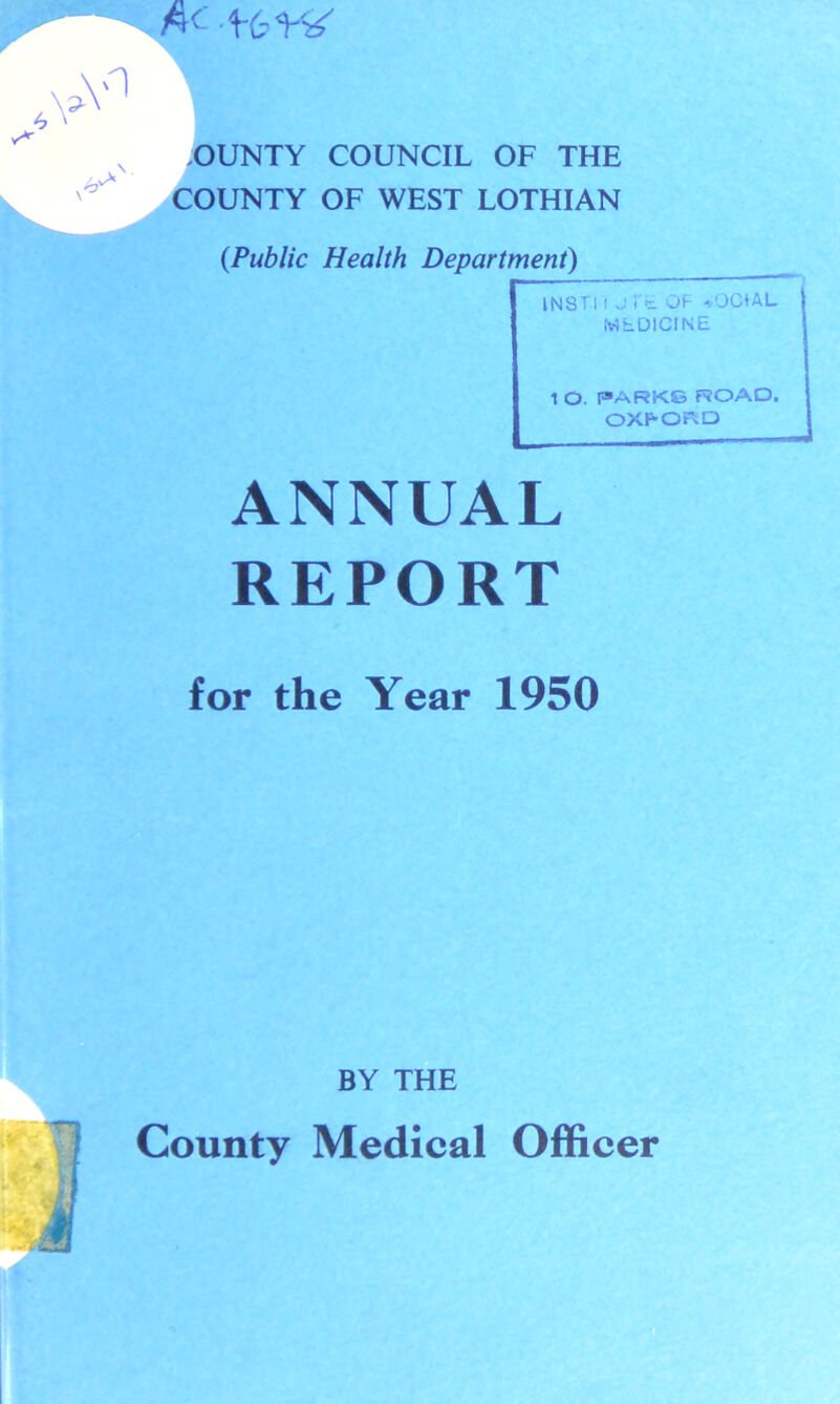 OUNTY COUNCIL OF THE COUNTY OF WEST LOTHIAN {Public Health Department) INSTI i J i t OF OJCiAL MEDICINE 1 O. PARKS ROAD. OXFORD ANNUAL REPORT for the Year 1950 BY THE County Medical Officer