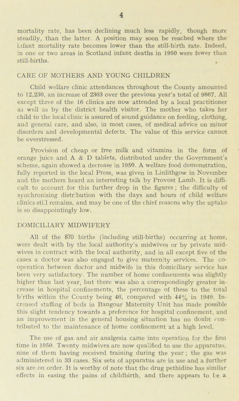 mortality rate, has been declining much less rapidly, though more steadily, than the latter. A position may soon be reached where the infant mortality rate becomes lower than the still-birth rate. Indeed, in one or two areas in Scotland infant deaths in 1950 were fewer than still-births. . CARE OF MOTHERS AND YOUNG CHILDREN Child welfare clinic attendances throughout the County amounted to 12,230, an increase of 2363 over the previous year’s total of 9867. All except three of the 16 clinics are now attended by a local practitioner as well as by the district health visitor. The mother who takes her child to the local clinic is assured of sound guidance on feeding, clothing, and general care, and also, in most cases, of medical advice on minor disorders and developmental defects. The value of this service cannot be overstressed. Provision of cheap or free milk and vitamins in the form of orange juice and A & D tablets, distributed under the Government’s scheme, again showed a decrease in 1950. A welfare food demonstration, fully reported in the local Press, was given in Linlithgow in November and the mothers heard an interesting talk by Provost Lamb. It is diffi- cult to account for this further drop in the figures ; the difficulty of synchronising distribution with the days and hours of child welfare clinics stiil remains, and may be one of the chief reasons why the uptake is so disappointingly low. DOMICILIARY MIDWIFERY All of the 870 births (including still-births) occurring at home, were dealt with by the local authority’s midwives or by private mid- wives in contract with the local authority, and in all except five of the cases a doctor was also engaged to give maternity services. The co- operation between doctor and midwife in this domiciliary service has been very satisfactory. The number of home confinements was slightly higher than last year, but there was also a correspondingly greater in- crease in hospital confinements, the percentage of these to the total b'rths within the County being 46, compared with 44% in 1949. In- creased staffing of beds in Bangour Maternity Unit has made possible this slight tendency towards a preference for hospital confinement, and an improvement in the general housing situation has no doubt con- tributed to the maintenance of home confinement at a high level. The use of gas and air analgesia came into operation for the first time in 1950. Twenty midwives are now qualified to use the apparatus, nine of them having received training during the year ; the gas was administered in 33 cases. Six sets of apparatus are in use and a further six are on order. It is worthy of note that the drug pethidine has similar effects in easing the pains of childbirth, and there appears to Le a