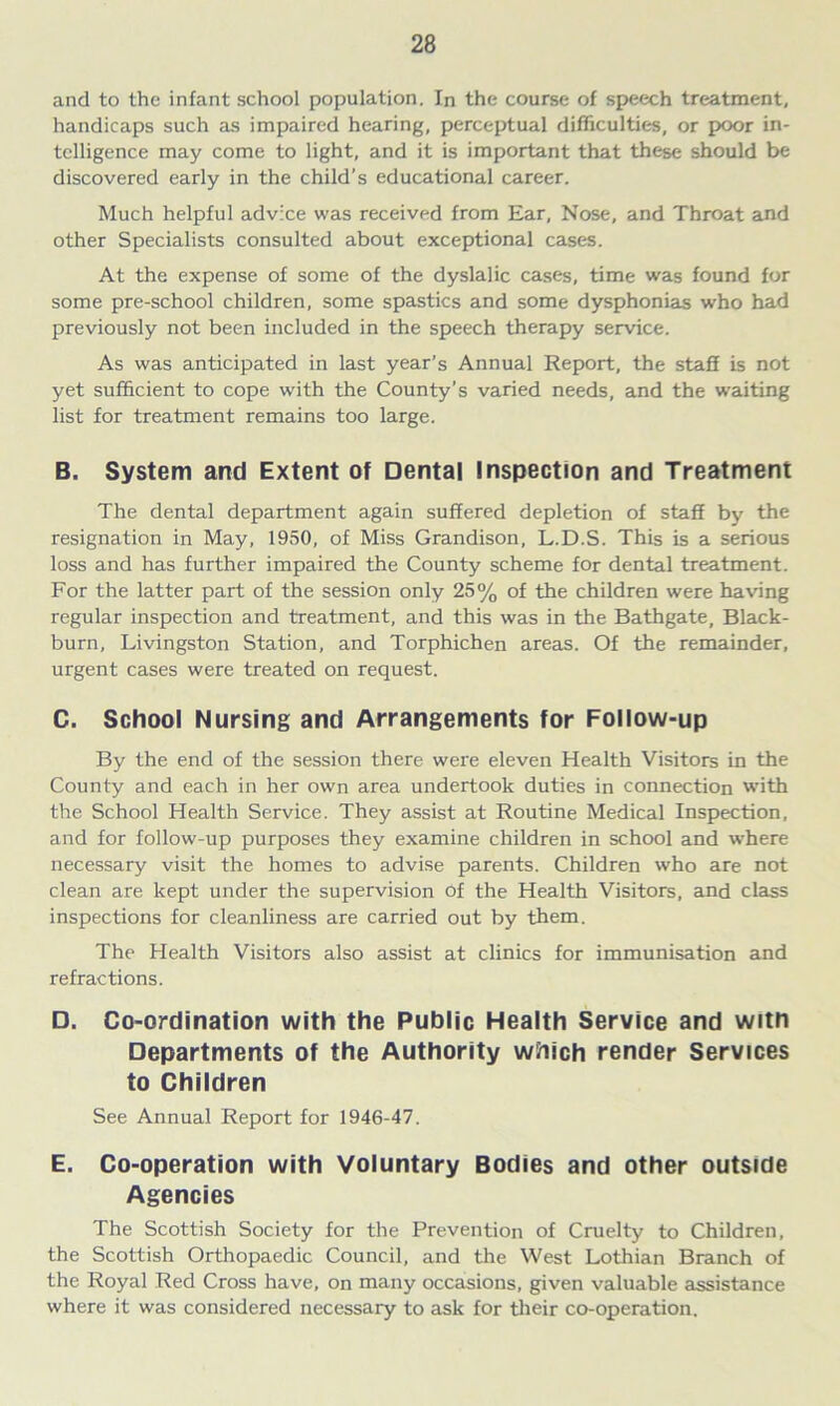 and to the infant school population. In the course of speech treatment, handicaps such as impaired hearing, perceptual difficulties, or poor in- telligence may come to light, and it is important that these should be discovered early in the child’s educational career. Much helpful advice was received from Ear, Nose, and Throat and other Specialists consulted about exceptional cases. At the expense of some of the dyslalic cases, time was found for some pre-school children, some spastics and some dysphonias who had previously not been included in the speech therapy service. As was anticipated in last year’s Annual Report, the staff is not yet sufficient to cope with the County’s varied needs, and the waiting list for treatment remains too large. B. System and Extent of Dental Inspection and Treatment The dental department again suffered depletion of staff by the resignation in May, 1950, of Miss Grandison, L.D.S. This is a serious loss and has further impaired the County scheme for dental treatment. For the latter part of the session only 25% of the children were having regular inspection and treatment, and this was in the Bathgate, Black- burn, Livingston Station, and Torphichen areas. Of the remainder, urgent cases were treated on request. C. School Nursing and Arrangements for Follow-up By the end of the session there were eleven Health Visitors in the County and each in her own area undertook duties in connection with the School Health Service. They assist at Routine Medical Inspection, and for follow-up purposes they examine children in school and where necessary visit the homes to advise parents. Children who are not clean are kept under the supervision of the Health Visitors, and class inspections for cleanliness are carried out by them. The Health Visitors also assist at clinics for immunisation and refractions. □. Co-ordination with the Public Health Service and witn Departments of the Authority which render Services to Children See Annual Report for 1946-47. E. Co-operation with Voluntary Bodies and other outside Agencies The Scottish Society for the Prevention of Cruelty to Children, the Scottish Orthopaedic Council, and the West Lothian Branch of the Royal Red Cross have, on many occasions, given valuable assistance where it was considered necessary to ask for their co-operation.