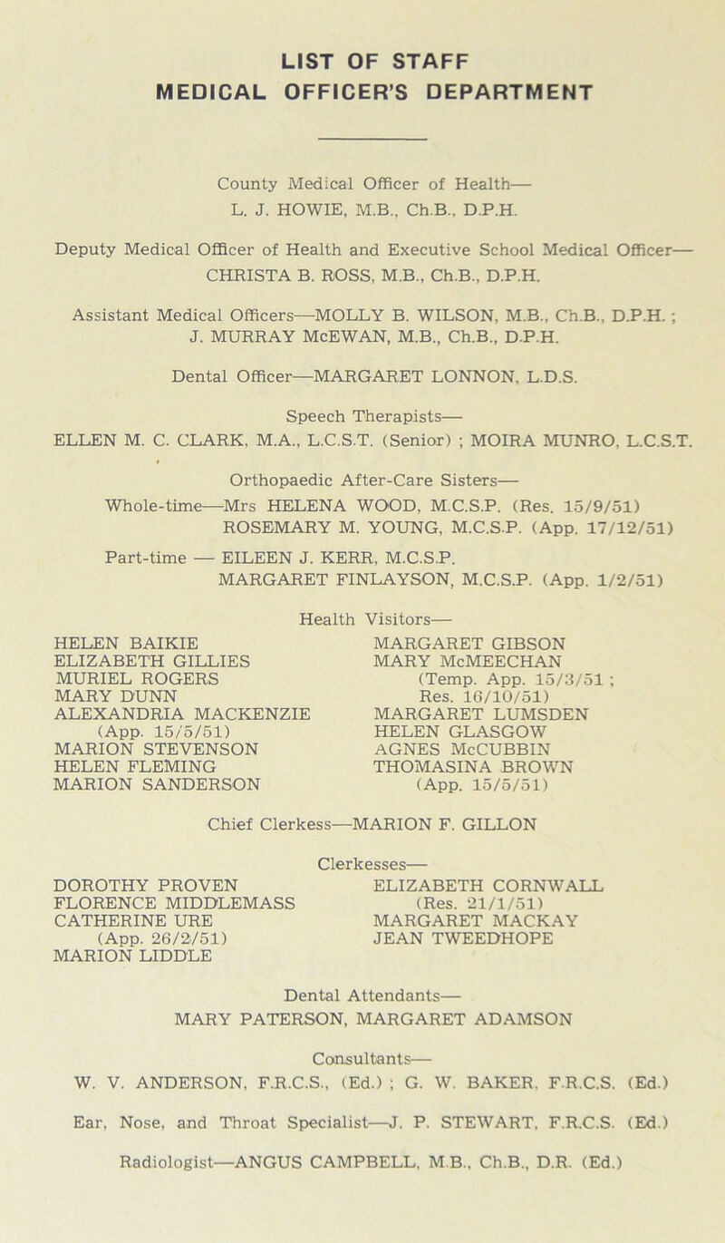 LIST OF STAFF MEDICAL OFFICER’S DEPARTMENT County Medical Officer of Health— L. J. HOWIE, M.B.. Ch.B., D.P.H. Deputy Medical Officer of Health and Executive School Medical Officer— CHRISTA B. ROSS, M.B., Ch.B., D.P.H. Assistant Medical Officers—MOLLY B. WILSON, M.B., Ch.B.. D.P.H. ; J. MURRAY McEWAN, M.B., Ch.B., D.P.H. Dental Officer—MARGARET LONNON, L.D.S. Speech Therapists— ELLEN M. C. CLARK, M.A., L.C.S.T. (Senior) ; MOIRA MUNRO, L.C.S.T. Orthopaedic After-Care Sisters— Whole-time—Mrs HELENA WOOD, M.C.S.P. (Res. 15/9/51) ROSEMARY M. YOUNG, M.C.S.P. (App. 17/12/51) Part-time — EILEEN J. KERR. M.C.S.P. MARGARET FINLAYSON, M.C.S.P. (App. 1/2/51) Health Visitors— HELEN BAIKIE ELIZABETH GILLIES MURIEL ROGERS MARY DUNN ALEXANDRIA MACKENZIE (App. 15/5/51) MARION STEVENSON HELEN FLEMING MARION SANDERSON MARGARET GIBSON MARY McMEECHAN (Temp. App. 15/3/51 ; Res. 10/10/51) MARGARET LUMSDEN HELEN GLASGOW AGNES McCUBBIN THOMASINA BROWN (App. 15/5/51) Chief Clerkess—MARION F. GILLON DOROTHY PROVEN FLORENCE MIDDLEMASS CATHERINE URE (App. 26/2/51) MARION LIDDLE Clerkesses— ELIZABETH CORNWALL (Res. 21/1/51) MARGARET MACKAY JEAN TWEEDHOPE Dental Attendants— MARY PATERSON, MARGARET ADAMSON Consultants— W. V. ANDERSON. F.R.C.S., (Ed.) ; G. W. BAKER. F.R.C.S. (Ed.) Ear, Nose, and Throat Specialist—J. P. STEWART. F.R.C.S. (Ed.) Radiologist—ANGUS CAMPBELL. M B.. Ch.B., D.R. (Ed.)