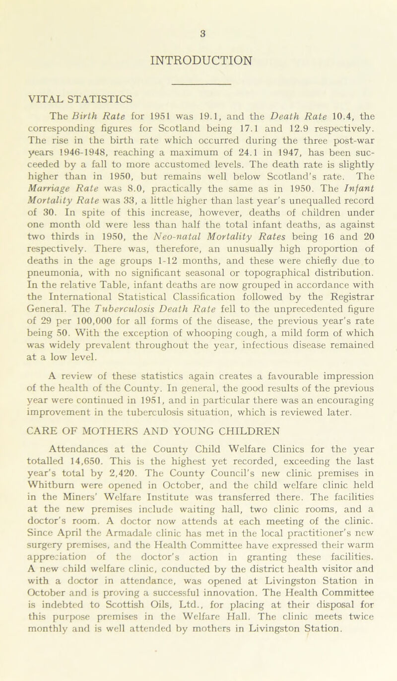 INTRODUCTION VITAL STATISTICS The Birth Rate for 1951 was 19.1, and the Death Rate 10.4, the corresponding figures for Scotland being 17.1 and 12.9 respectively. The rise in the birth rate which occurred during the three post-war years 1946-1948, reaching a maximum of 24.1 in 1947, has been suc- ceeded by a fall to more accustomed levels. The death rate is slightly higher than in 1950, but remains well below Scotland’s rate. The Marriage Rate was 8.0, practically the same as in 1950. The Infant Mortality Rate was 33, a little higher than last year’s unequalled record of 30. In spite of this increase, however, deaths of children under one month old were less than half the total infant deaths, as against two thirds in 1950, the Neo-natal Mortality Rates being 16 and 20 respectively. There was, therefore, an unusually high proportion of deaths in the age groups 1-12 months, and these were chiefly due to pneumonia, with no significant seasonal or topographical distribution. In the relative Table, infant deaths are now grouped in accordance with the International Statistical Classification followed by the Registrar General. The Tuberculosis Death Rate fell to the unprecedented figure of 29 per 100,000 for all forms of the disease, the previous year’s rate being 50. With the exception of whooping cough, a mild form of which was widely prevalent throughout the year, infectious disease remained at a low level. A review of these statistics again creates a favourable impression of the health of the County. In general, the good results of the previous year were continued in 1951, and in particular there was an encouraging improvement in the tuberculosis situation, which is reviewed later. CARE OF MOTHERS AND YOUNG CHILDREN Attendances at the County Child Welfare Clinics for the year totalled 14,650. This is the highest yet recorded, exceeding the last year’s total by 2,420. The County Council’s new clinic premises in Whitburn were opened in October, and the child welfare clinic held in the Miners’ Welfare Institute was transferred there. The facilities at the new premises include waiting hall, two clinic rooms, and a doctor’s room. A doctor now attends at each meeting of the clinic. Since April the Armadale clinic has met in the local practitioner’s new surgery premises, and the Health Committee have expressed their warm appreciation of the doctor’s action in granting these facilities. A new child welfare clinic, conducted by the district health visitor and with a doctor in attendance, was opened at Livingston Station in October and is proving a successful innovation. The Health Committee is indebted to Scottish Oils, Ltd., for placing at their disposal for this purpose premises in the Welfare Hall. The clinic meets twice monthly and is well attended by mothers in Livingston Station.