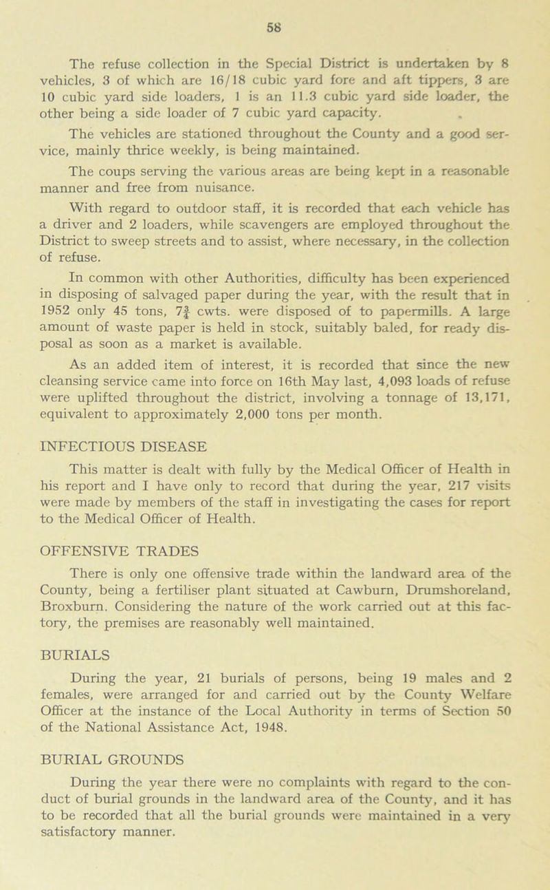 The refuse collection in the Special District is undertaken by 8 vehicles, 3 of which are 16/18 cubic yard fore and aft tippers, 3 are 10 cubic yard side loaders, 1 is an 11.3 cubic yard side loader, the other being a side loader of 7 cubic yard capacity. The vehicles are stationed throughout the County and a good ser- vice, mainly thrice weekly, is being maintained. The coups serving the various areas are being kept in a reasonable manner and free from nuisance. With regard to outdoor staff, it is recorded that each vehicle has a driver and 2 loaders, while scavengers are employed throughout the District to sweep streets and to assist, where necessary, in the collection of refuse. In common with other Authorities, difficulty has been experienced in disposing of salvaged paper during the year, with the result that in 1952 only 45 tons, 7| cwts. were disposed of to papermills. A large amount of waste paper is held in stock, suitably baled, for ready dis- posal as soon as a market is available. As an added item of interest, it is recorded that since the new cleansing service came into force on 16th May last, 4,093 loads of refuse were uplifted throughout the district, involving a tonnage of 13,171, equivalent to approximately 2,000 tons per month. INFECTIOUS DISEASE This matter is dealt with fully by the Medical Officer of Health in his report and I have only to record that during the year, 217 visits were made by members of the staff in investigating the cases for report to the Medical Officer of Health. OFFENSIVE TRADES There is only one offensive trade within the landward area of the County, being a fertiliser plant situated at Cawbum, Drumshoreland, Broxburn. Considering the nature of the work carried out at this fac- tory, the premises are reasonably well maintained. BURIALS During the year, 21 burials of persons, being 19 males and 2 females, were arranged for and carried out by the County Welfare Officer at the instance of the Local Authority in terms of Section 50 of the National Assistance Act, 1948. BURIAL GROUNDS During the year there were no complaints with regard to the con- duct of burial grounds in the landward area of the County, and it has to be recorded that all the burial grounds were maintained in a very satisfactory manner.