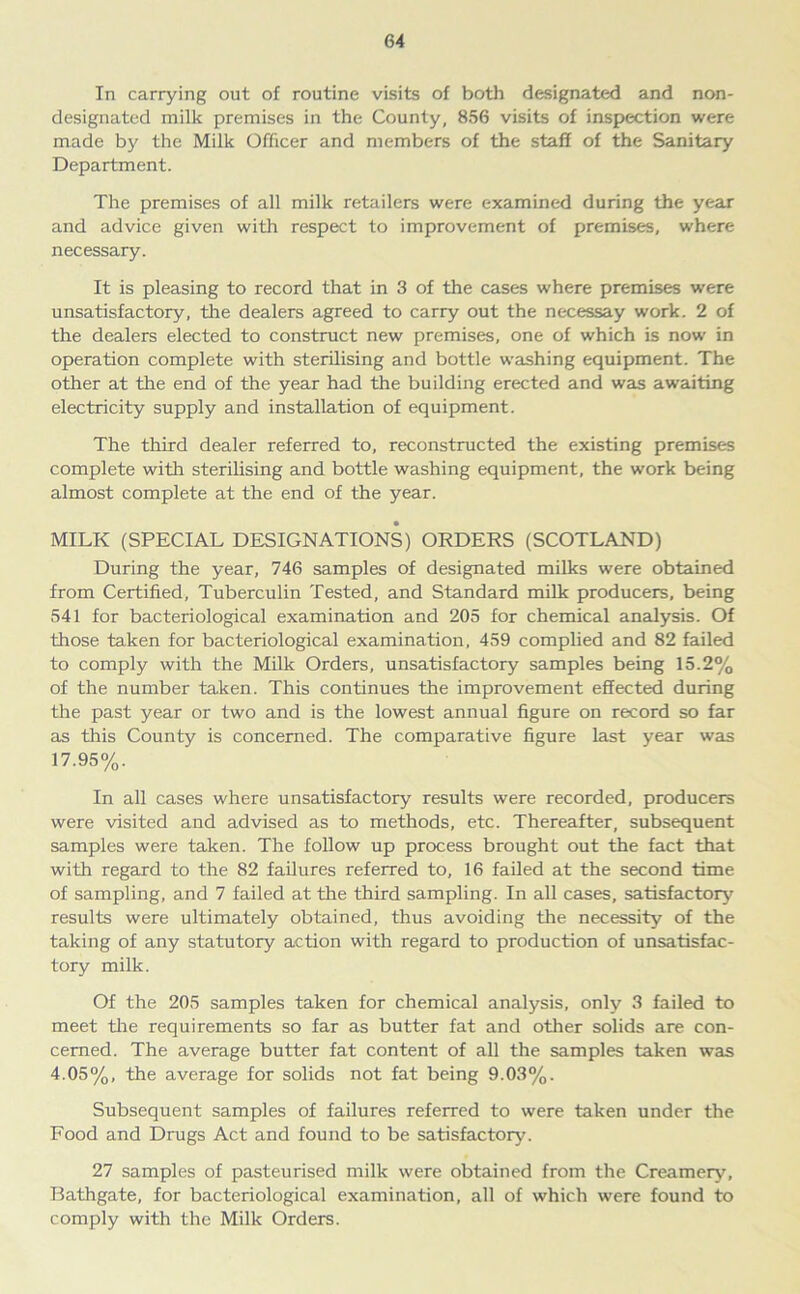 In carrying out of routine visits of both designated and non- designated milk premises in the County, 856 visits of inspection were made by the Milk Officer and members of the staff of the Sanitary Department. The premises of all milk retailers were examined during the year and advice given with respect to improvement of premises, where necessary. It is pleasing to record that in 3 of the cases where premises were unsatisfactory, the dealers agreed to carry out the necessay work. 2 of the dealers elected to construct new premises, one of which is now in operation complete with sterilising and bottle washing equipment. The other at the end of the year had the building erected and was awaiting electricity supply and installation of equipment. The third dealer referred to, reconstructed the existing premises complete with sterilising and bottle washing equipment, the work being almost complete at the end of the year. MILK (SPECIAL DESIGNATIONS) ORDERS (SCOTLAND) During the year, 746 samples of designated milks were obtained from Certified, Tuberculin Tested, and Standard milk producers, being 541 for bacteriological examination and 205 for chemical analysis. Of those taken for bacteriological examination, 459 complied and 82 failed to comply with the Milk Orders, unsatisfactory samples being 15.2% of the number taken. This continues the improvement effected during the past year or two and is the lowest annual figure on record so far as this County is concerned. The comparative figure last year was 17.95%. In all cases where unsatisfactory results were recorded, producers were visited and advised as to methods, etc. Thereafter, subsequent samples were taken. The follow up process brought out the fact that with regard to the 82 failures referred to, 16 failed at the second time of sampling, and 7 failed at the third sampling. In all cases, satisfactory results were ultimately obtained, thus avoiding the necessity of the taking of any statutory action with regard to production of unsatisfac- tory milk. Of the 205 samples taken for chemical analysis, only 3 failed to meet the requirements so far as butter fat and other solids are con- cerned. The average butter fat content of all the samples taken was 4.05%, the average for solids not fat being 9.03%. Subsequent samples of failures referred to were taken under the Food and Drugs Act and found to be satisfactory. 27 samples of pasteurised milk were obtained from the Creamery, Bathgate, for bacteriological examination, all of which were found to comply with the Milk Orders.