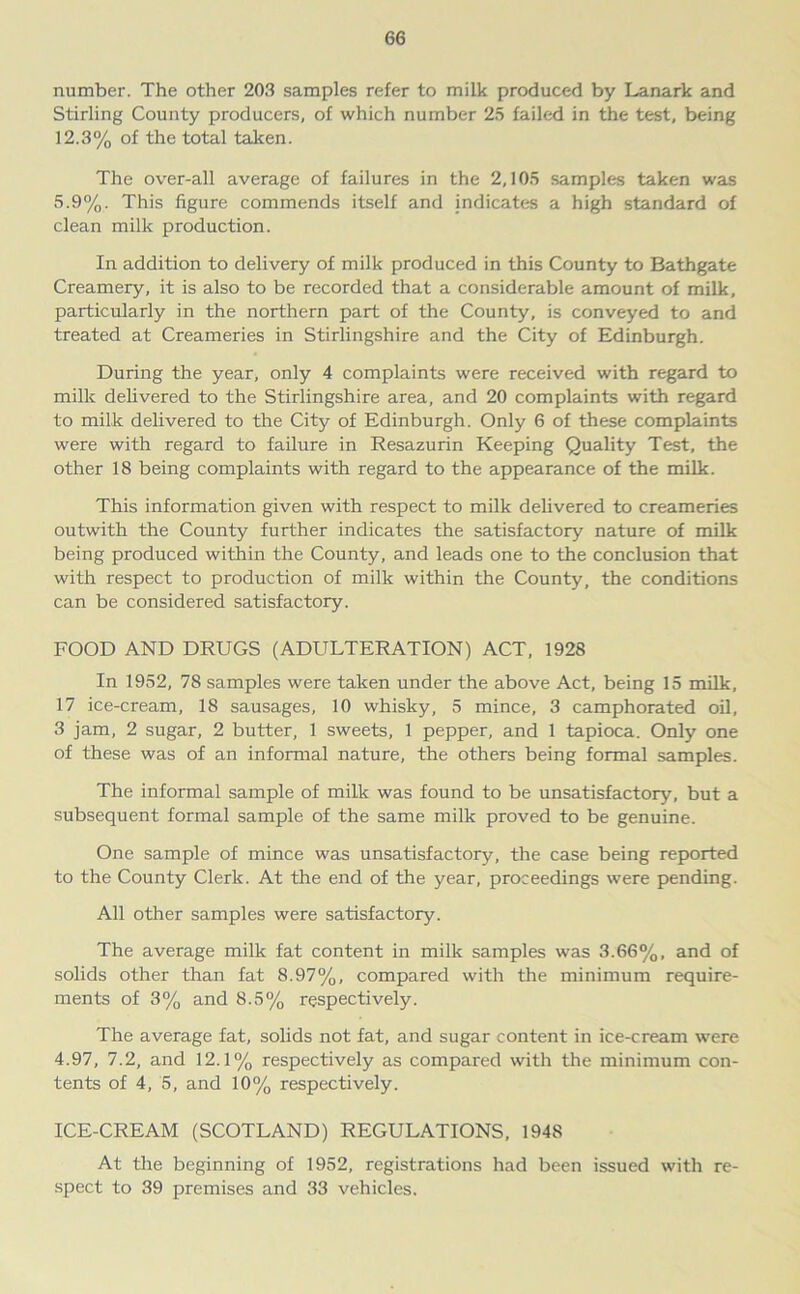 number. The other 203 samples refer to milk produced by Lanark and Stirling County producers, of which number 25 failed in the test, being 12.3% of the total taken. The over-all average of failures in the 2,105 samples taken was 5.9%. This figure commends itself and indicates a high standard of clean milk production. In addition to delivery of milk produced in this County to Bathgate Creamery, it is also to be recorded that a considerable amount of milk, particularly in the northern part of the County, is conveyed to and treated at Creameries in Stirlingshire and the City of Edinburgh. During the year, only 4 complaints were received with regard to milk delivered to the Stirlingshire area, and 20 complaints with regard to milk delivered to the City of Edinburgh. Only 6 of these complaints were with regard to failure in Resazurin Keeping Quality Test, the other 18 being complaints with regard to the appearance of the milk. This information given with respect to milk delivered to creameries outwith the County further indicates the satisfactory nature of milk being produced within the County, and leads one to the conclusion that with respect to production of milk within the County, the conditions can be considered satisfactory. FOOD AND DRUGS (ADULTERATION) ACT, 1928 In 1952, 78 samples were taken under the above Act, being 15 milk, 17 ice-cream, 18 sausages, 10 whisky, 5 mince, 3 camphorated oil, 3 jam, 2 sugar, 2 butter, 1 sweets, 1 pepper, and 1 tapioca. Only one of these was of an informal nature, the others being formal samples. The informal sample of milk was found to be unsatisfactory, but a subsequent formal sample of the same milk proved to be genuine. One sample of mince was unsatisfactory, the case being reported to the County Clerk. At the end of the year, proceedings were pending. All other samples were satisfactory. The average milk fat content in milk samples was 3.66%, and of solids other than fat 8.97%, compared with the minimum require- ments of 3% and 8.5% respectively. The average fat, solids not fat, and sugar content in ice-cream were 4.97, 7.2, and 12.1% respectively as compared with the minimum con- tents of 4, 5, and 10% respectively. ICE-CREAM (SCOTLAND) REGULATIONS, 1948 At the beginning of 1952, registrations had been issued with re- spect to 39 premises and 33 vehicles.