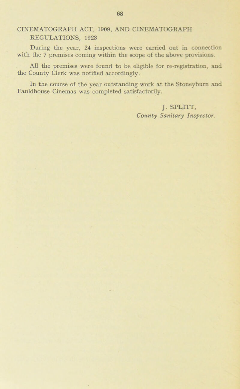 CINEMATOGRAPH ACT, 1909, AND CINEMATOGRAPH REGULATIONS, 1923 During the year, 24 inspections were carried out in connection with the 7 premises coming within the scope of the above provisions. All the premises were found to be eligible for re-registration, and the County Clerk was notified accordingly. In the course of the year outstanding work at the Stoneybum and Fauldhouse Cinemas was completed satisfactorily. J. SPLITT, County Sanitary Inspector.