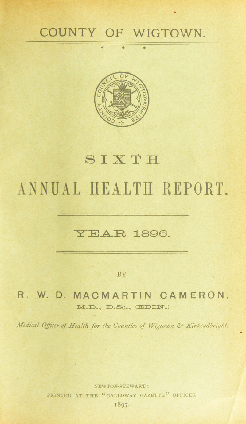 * * * SIX T H ANNUAL HEALTH REPORT. TEAR 189©. BY R. W. D. MACMARTIN CAMERON, jD-SC-, CELDITST-) Medical Officer of Health for the Counties of Wigtown Kirkcudbright. NEWTON-STEWART : PRINTED AT THE “GALLOWAY GAZETTE” OFFICES. 1897.