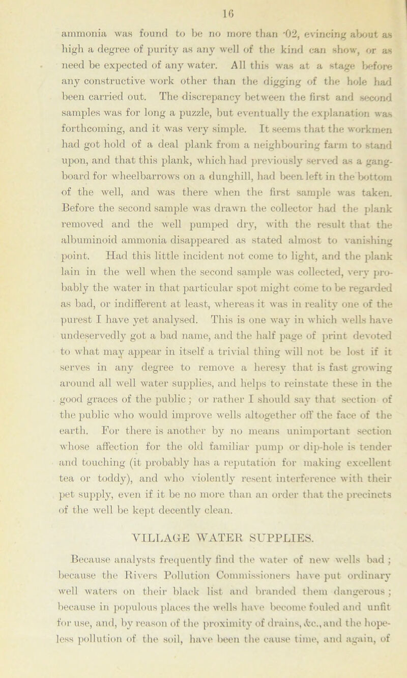 ammonia was found to be no more than *02, evincing about as high a degree of purity as any well of the kind can show, or as need be expected of any water. All this was at a stage before any constructive work other than the digging of the hole had been carried out. The discrepancy between the first and second samples was for long a puzzle, but eventually the explanation was forthcoming, and it was very simple. It seems that the workmen had got hold of a deal plank from a neighbouring farm to stand upon, and that this plank, which had previously served as a gang- board for wheelbarrows on a dunghill, had been left in the bottom of the well, and was there when the first sample was taken. Before the second sample was drawn the collector had the plank removed and the well pumped dry, with the result that the albuminoid ammonia disappeared as stated almost to vanishing point. Had this little incident not come to light, and the plank lain in the well when the second sample was collected, very pro- bably the water in that particular spot might come to be regarded as bad, or indifferent at least, whereas it was in reality one of the purest I have yet analysed. This is one way in which wells have undeservedly got a bad name, and the half page of print devoted to what may appear in itself a trivial thing will not be lost if it serves in any degree to remove a heresy that is hist growing around all well water supplies, and helps to reinstate these in the good graces of the public; or rather I should say that section of the public who would improve wells altogether off the face of the earth. For there is another by no means unimportant section whose affection for the old familiar pump or dip-hole is tender and touching (it probably has a reputation for making excellent tea or toddy), and who violently resent interference with their pet supply, even if it be no more than an order that the precincts of the well be kept decently clean. VILLAGE WATER SUPPLIES. Because analysts frequently find the water of new wells bad ; because the Rivers Pollution Commissioners have put ordinary well waters on their black list and branded them dangerous ; because in populous places the wells have become fouled and unfit for use, and, by reason of the proximity of drains, itc., and the hope- less pollution of the soil, have been the cause time, and again, of
