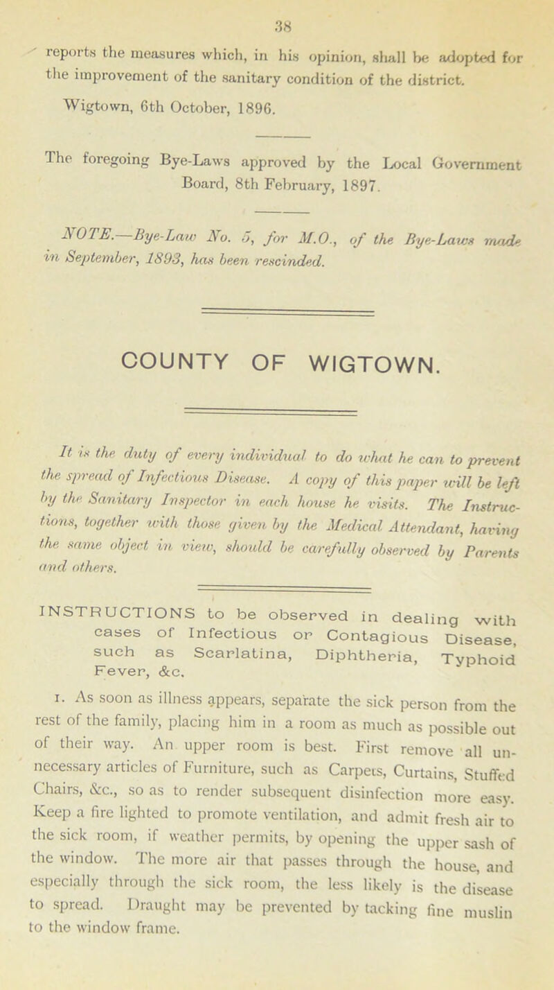 reports the measures which, in his opinion, shall he adopted for the improvement of the sanitary condition of the district. Wigtown, 6th October, 1896. The foregoing Bye-Laws approved by the Local Government Board, 8th February, 1897. A OTIS. Bye-Law No. 5, for M.O., of the Bye-Laws made in September, 1893, has been rescinded. COUNTY OF WIGTOWN. It is the duty of every individual to do what he can to prevent the spread oj Infectious Disease. A copy of this paper will be left by the Sanitary Inspector in each house he visits. The Instruc- tions, together with those given by the Medical Attendant, having the same object in view, should be carefully observed by Parents and others. INSTRUCTIONS to be observed in dealing with eases of Infectious or Contagious Disease, such as Scarlatina, Diphtheria, Typhoid Fever, &c. i. As soon as illness appears, separate the sick person from the rest of the family, placing him in a room as much as possible out of their way. An upper room is best. First remove all un- necessary articles of Furniture, such as Carpers, Curtains, Stuffed Chairs, &c., so as to render subsequent disinfection more easy. Keep a fire lighted to promote ventilation, and admit fresh air to the sick room, if weather permits, by opening the upper sash of the window. The more air that passes through the house, and especially through the sick room, the less likely is the disease to spread. Draught may be prevented by tacking fine muslin to the window frame.