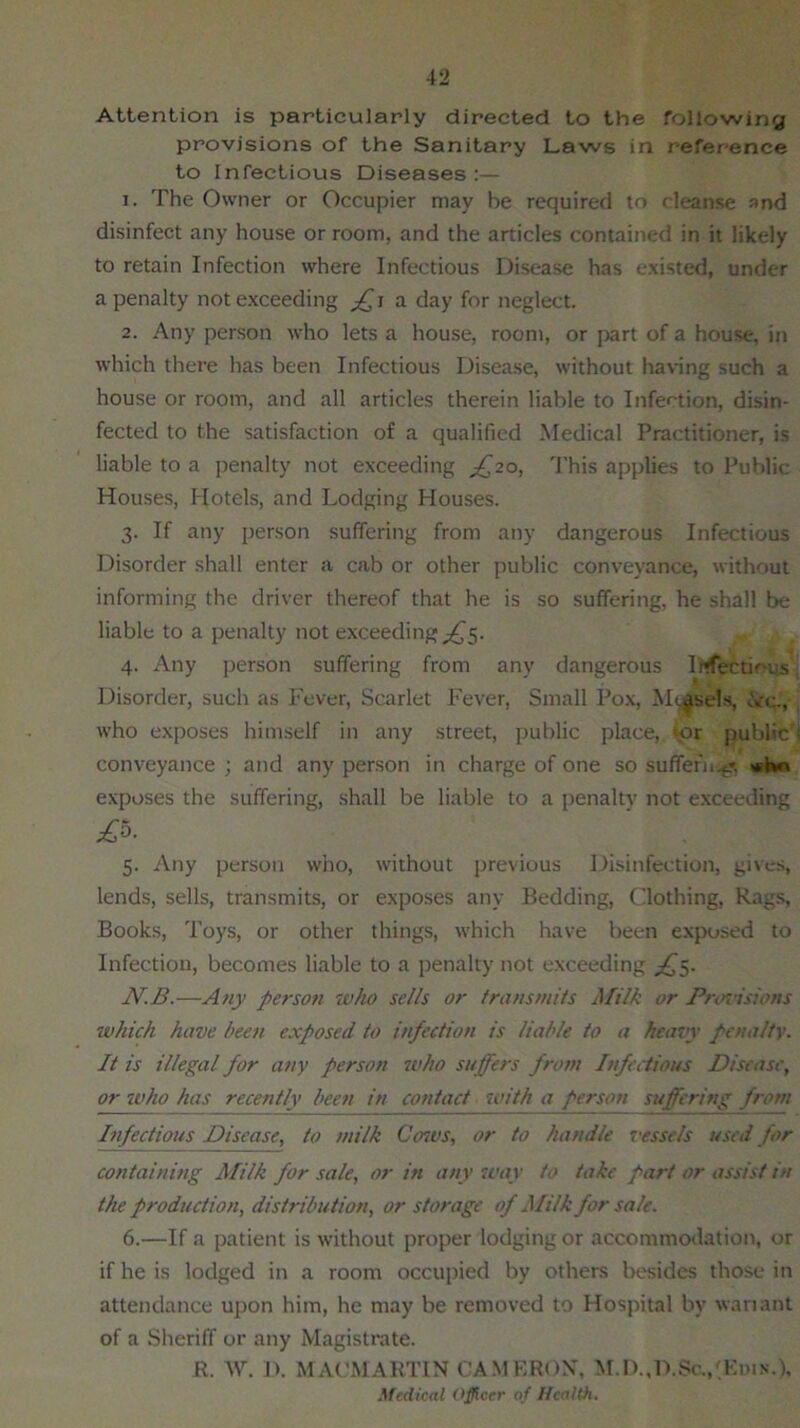 Attention is particularly directed to the following provisions of the Sanitary Laws in reference to Infectious Diseases:— 1. The Owner or Occupier may he required to cleanse and disinfect any house or room, and the articles contained in it likely to retain Infection where Infectious Disease has existed, under a penalty not exceeding a day for neglect. 2. Any person who lets a house, room, or part of a house, in which there has been Infectious Disease, without having such a house or room, and all articles therein liable to Infection, disin- fected to the satisfaction of a qualified Medical Practitioner, is liable to a penalty not exceeding ^20, This applies to Public Houses, Hotels, and Lodging Houses. 3. If any person suffering from any dangerous Infectious Disorder shall enter a cab or other public conveyance, without informing the driver thereof that he is so suffering, he shall be liable to a penalty not exceeding ^5. 4. Any person suffering from any dangerous Infectious Disorder, such as Fever, Scarlet Fever, Small Pox, M^sel.s, ,Vc., who exposes himself in any street, public place,, or public'! conveyance ; and any person in charge of one so suffefn.g. who exposes the suffering, shall be liable to a penalty not exceeding 5. Any person who, without previous Disinfection, gives, lends, sells, transmits, or exposes any Bedding, Clothing, Rags, Books, Toys, or other things, which have been exposed to Infection, becomes liable to a penalty not exceeding ^5. N.B.—Any person who sells or transmits Milk or Pnn'isions which have been exposed to infection is liable to a heavy penalty. It is illegal for any person who suffers from Infectious Disease, or who has recently been in contact with a person suffering t Infectious Disease, to milk Cent's, or to handle vessels used for containing Milk for sale, or in any tear to take part or assist in the production, distribu tion, or storage of Milk for sale. 6. —If a patient is without proper lodging or accommodation, or if he is lodged in a room occupied by others besides those in attendance upon him, he may be removed to Hospital by wariant of a Sheriff or any Magistrate. R. W. D. MAOMARTIN CAMERON, M.D.,D.$c.,'Edin.), Medical Officer of Health.