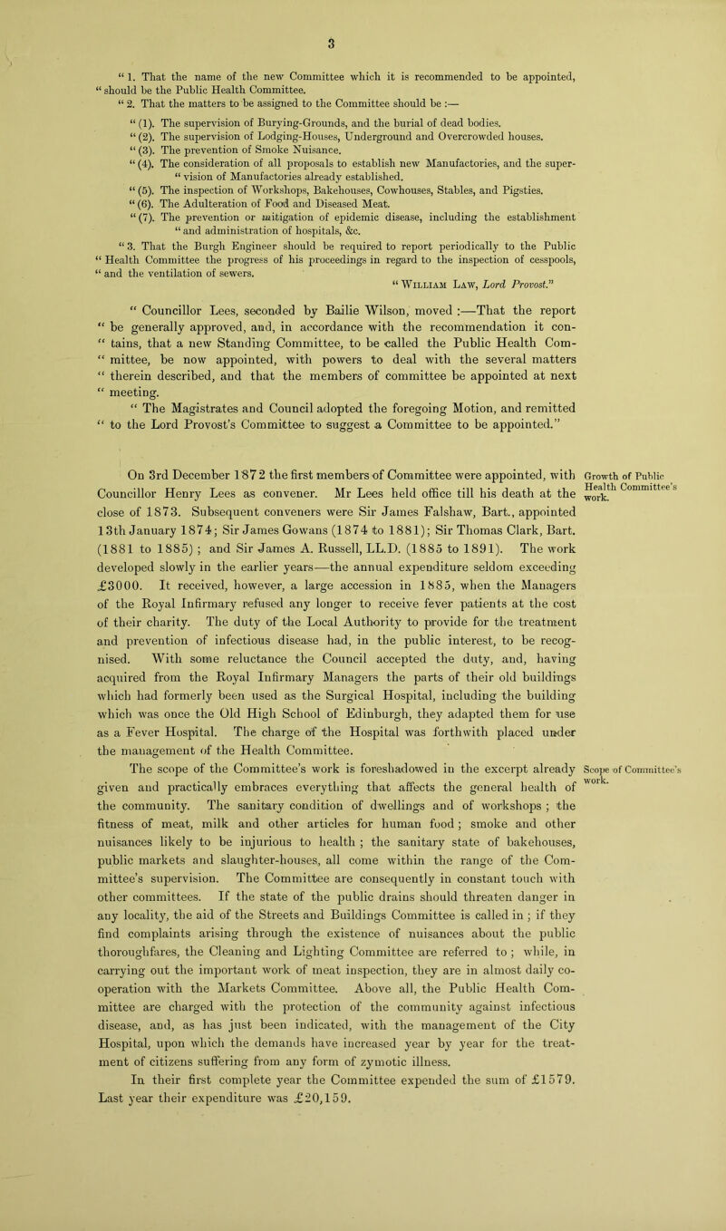 “ 1. That the name of the new Committee which it is recommended to be appointed, “ should be the Public Health Committee. “ 2. That the matters to be assigned to the Committee should be :— “ (1). The supervision of Burying-Grounds, and the burial of dead bodies. “ (2). The supervision of Lodging-Houses, Underground and Overcrowded houses. “ (3). The prevention of Smoke Nuisance. “ (4). The consideration of all proposals to establish new Manufactories, and the super- “ vision of Manufactories already established. “ (5). The inspection of Workshops, Bakehouses, Cowhouses, Stables, and Pigsties. “ (6). The Adulteration of Food and Diseased Meat. “ (7). The prevention or mitigation of epidemic disease, including the establishment “ and administration of hospitals, &c. “ 3. That the Burgh Engineer should be required to report periodically to the Public “ Health Committee the progress of his proceedings in regard to the inspection of cesspools, “ and the ventilation of sewers. “William Law, Lord Provost “ Councillor Lees, seconded by Bailie Wilson, moved :—That the report “ he generally approved, and, in accordance with the recommendation it con- “ tains, that a new Standing Committee, to be called the Public Health Com- “ mittee, be now appointed, with powers to deal with the several matters “ therein described, and that the members of committee be appointed at next “ meeting. “ The Magistrates and Council adopted the foregoing Motion, and remitted “ to the Lord Provost’s Committee to suggest a Committee to be appointed.” i On 3rd December 1'872 the first members of Committee were appointed, with Councillor Henry Lees as convener. Mr Lees held office till his death at the close of 1873. Subsequent conveners were Sir James Falshaw, Bart., appointed 13th January 1874; Sir James Gowans (1874 to 1881); Sir Thomas Clark, Bart. (1881 to 1885) ; and Sir James A. Russell, LL.D. (1885 to 1891). The work developed slowly in the earlier years—the annual expenditure seldom exceeding £3000. It received, however, a large accession in 1885, when the Managers of the Royal Infirmary refused any longer to receive fever patients at the cost of their charity. The duty of the Local Authority to provide for the treatment and prevention of infections disease had, in the public interest, to be recog- nised. With some reluctance the Council accepted the duty, and, having acquired from the Royal Infirmary Managers the parts of their old buildings which had formerly been used as the Surgical Hospital, including the building which was once the Old High School of Edinburgh, they adapted them for nse as a Fever Hospital. The charge of the Hospital was forthwith placed under the management of the Health Committee. The scope of the Committee’s work is foreshadowed in the excerpt already given and practically embraces everything that affects the general health of the community. The sanitary condition of dwellings and of workshops ; the fitness of meat, milk and other articles for human food; smoke and other nuisances likely to be injurious to health ; the sanitary state of bakehouses, public markets and slaughter-houses, all come within the range of the Com- mittee’s supervision. The Committee are consequently in constant touch with other committees. If the state of the public drains should threaten danger in any locality, the aid of the Streets and Buildings Committee is called in ; if they find complaints arising through the existence of nuisances about the public thoroughfares, the Cleaning and Lighting Committee are referred to ; while, in carrying out the important work of meat inspection, they are in almost daily co- operation with the Markets Committee. Above all, the Public Health Com- mittee are charged with the protection of the community against infectious disease, and, as has just been indicated, with the management of the City Hospital, upon which the demands have increased year by year for the treat- ment of citizens suffering from any form of zymotic illness. In their first complete year the Committee expended the sum of £1579. Last year their expenditure was £20,159. Growth of Public Health Committee’s work. Scope of Committee’s work.