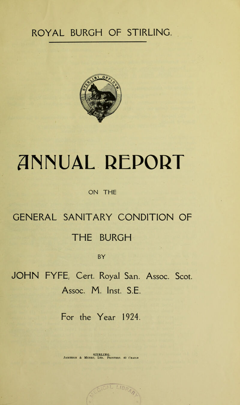 ROYAL BURGH OF STIRLING. 3MINUAL REPORT ON THE GENERAL SANITARY CONDITION OF THE BURGH JOHN FYFE, Cert. Royal San. Assoc. Scot. Assoc. M. Inst. S.E. For the Year 1924. STIRLING. Jamieson & Munro, Ltd. Printers. 10 (’raio.s